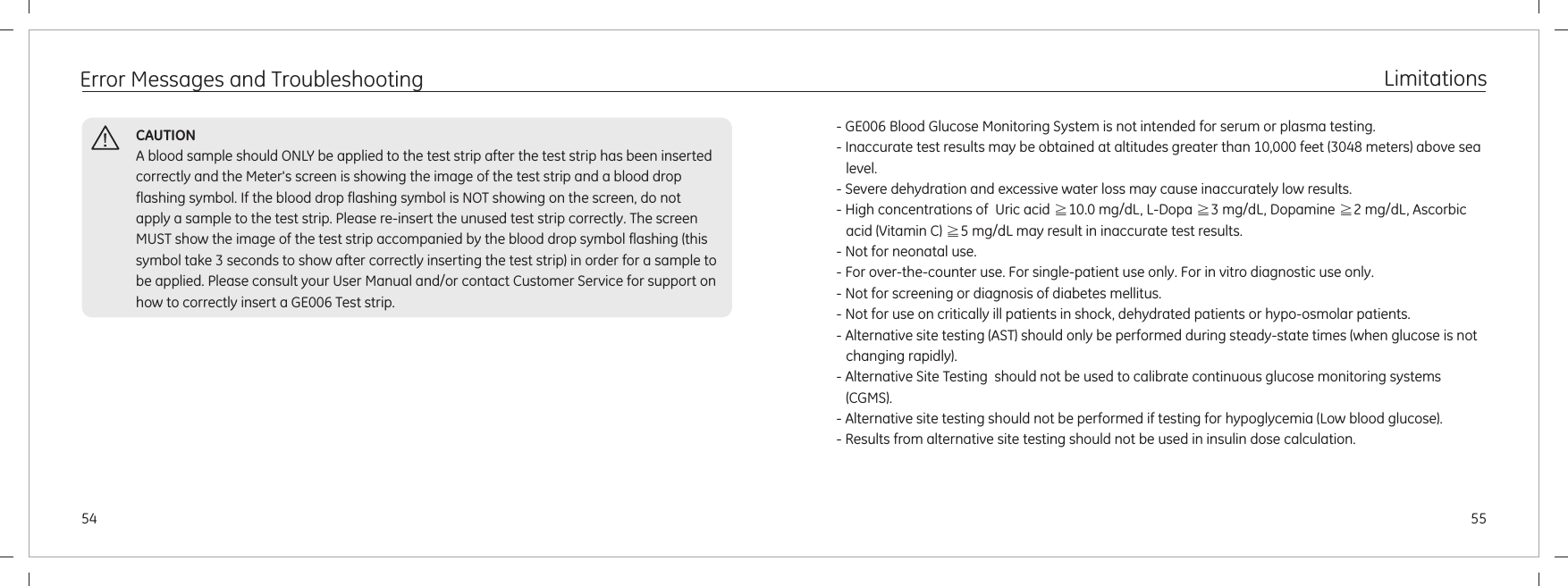 Error Messages and Troubleshooting5554CAUTIONA blood sample should ONLY be applied to the test strip after the test strip has been inserted correctly and the Meter&apos;s screen is showing the image of the test strip and a blood drop flashing symbol. If the blood drop flashing symbol is NOT showing on the screen, do not apply a sample to the test strip. Please re-insert the unused test strip correctly. The screen MUST show the image of the test strip accompanied by the blood drop symbol flashing (this symbol take 3 seconds to show after correctly inserting the test strip) in order for a sample to be applied. Please consult your User Manual and/or contact Customer Service for support on how to correctly insert a GE006 Test strip.Limitations - GE006 Blood Glucose Monitoring System is not intended for serum or plasma testing.- Inaccurate test results may be obtained at altitudes greater than 10,000 feet (3048 meters) above sea level.- Severe dehydration and excessive water loss may cause inaccurately low results.- High concentrations of  Uric acid  10.0 mg/dL, L-Dopa  3 mg/dL, Dopamine  2 mg/dL, Ascorbic acid (Vitamin C)  5 mg/dL may result in inaccurate test results.- Not for neonatal use.- For over-the-counter use. For single-patient use only. For in vitro diagnostic use only.- Not for screening or diagnosis of diabetes mellitus.- Not for use on critically ill patients in shock, dehydrated patients or hypo-osmolar patients. - Alternative site testing (AST) should only be performed during steady-state times (when glucose is not changing rapidly).- Alternative Site Testing  should not be used to calibrate continuous glucose monitoring systems (CGMS).- Alternative site testing should not be performed if testing for hypoglycemia (Low blood glucose).- Results from alternative site testing should not be used in insulin dose calculation.≧ ≧ ≧≧