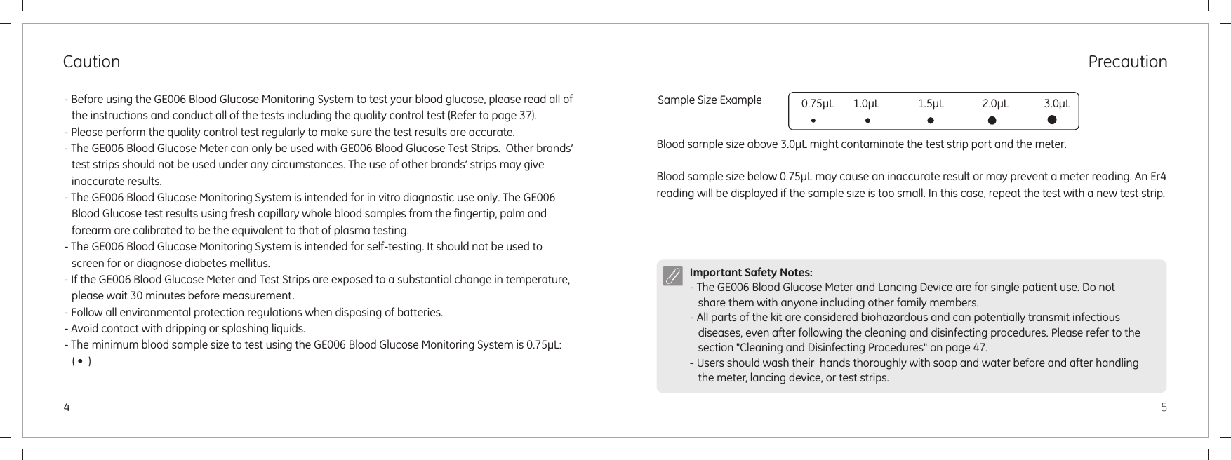 Caution 54Precaution- Before using the GE006 Blood Glucose Monitoring System to test your blood glucose, please read all of the instructions and conduct all of the tests including the quality control test (Refer to page 37). - Please perform the quality control test regularly to make sure the test results are accurate.- The GE006 Blood Glucose Meter can only be used with GE006 Blood Glucose Test Strips.  Other brands’ test strips should not be used under any circumstances. The use of other brands’ strips may give inaccurate results.- The GE006 Blood Glucose Monitoring System is intended for in vitro diagnostic use only. The GE006 Blood Glucose test results using fresh capillary whole blood samples from the fingertip, palm and forearm are calibrated to be the equivalent to that of plasma testing.- The GE006 Blood Glucose Monitoring System is intended for self-testing. It should not be used to screen for or diagnose diabetes mellitus.- If the GE006 Blood Glucose Meter and Test Strips are exposed to a substantial change in temperature, please wait 30 minutes before measurement.- Follow all environmental protection regulations when disposing of batteries.- Avoid contact with dripping or splashing liquids.- The minimum blood sample size to test using the GE006 Blood Glucose Monitoring System is 0.75µL:    (     )Blood sample size above 3.0µL might contaminate the test strip port and the meter.Blood sample size below 0.75µL may cause an inaccurate result or may prevent a meter reading. An Er4 reading will be displayed if the sample size is too small. In this case, repeat the test with a new test strip.Sample Size Example 0.75µL       1.0   1.5µL              2.0µLµL                          3.0µL            Important Safety Notes:- The GE006 Blood Glucose Meter and Lancing Device are for single patient use. Do not share them with anyone including other family members. - All parts of the kit are considered biohazardous and can potentially transmit infectious diseases, even after following the cleaning and disinfecting procedures. - Users should wash their  hands thoroughly with soap and water before and after handling the meter, lancing device, or test strips.Please refer to the section &quot;Cleaning and Disinfecting Procedures&quot; on page 47.