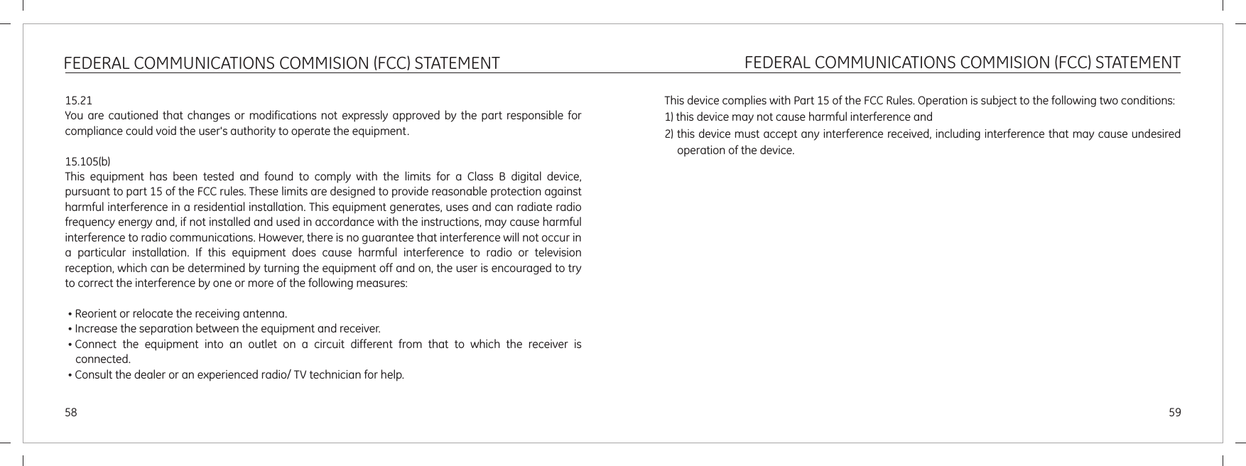 FEDERAL COMMUNICATIONS COMMISION (FCC) STATEMENT5958FEDERAL COMMUNICATIONS COMMISION (FCC) STATEMENT15.21You are  cautioned  that  changes  or  modifications  not  expressly  approved  by  the  part  responsible  for compliance could void the user&apos;s authority to operate the equipment.15.105(b)This  equipment  has  been  tested  and  found  to  comply  with  the  limits  for  a  Class  B  digital  device, pursuant to part 15 of the FCC rules. These limits are designed to provide reasonable protection against harmful interference in a residential installation. This equipment generates, uses and can radiate radio frequency energy and, if not installed and used in accordance with the instructions, may cause harmful interference to radio communications. However, there is no guarantee that interference will not occur in a  particular  installation.  If  this  equipment  does  cause  harmful  interference  to  radio  or  television reception, which can be determined by turning the equipment off and on, the user is encouraged to try to correct the interference by one or more of the following measures:„Reorient or relocate the receiving antenna.„Increase the separation between the equipment and receiver.„Connect  the  equipment  into  an  outlet  on  a  circuit  different  from  that  to  which  the  receiver  is connected.„Consult the dealer or an experienced radio/ TV technician for help.This device complies with Part 15 of the FCC Rules. Operation is subject to the following two conditions:1) this device may not cause harmful interference and2) this device must accept any interference received, including interference that may cause undesired operation of the device.