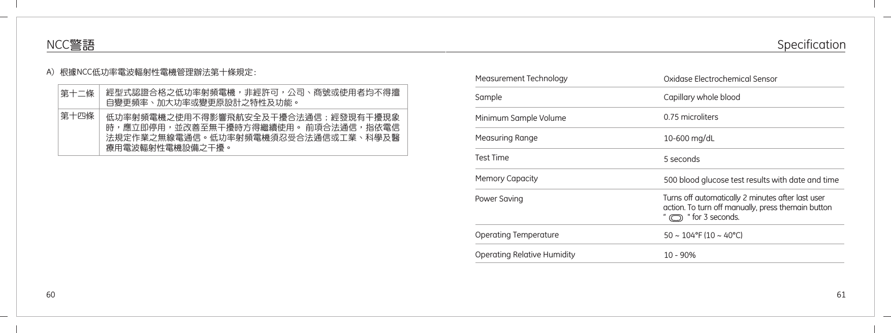 6160SpecificationNCC警語50 ~ 104 10 ~ 40°F °C ( )10 - 90%Measurement TechnologySampleMinimum Sample VolumeMeasuring RangeTest TimeMemory Capacity10-600 mg/dL5 seconds500 blood glucose test results with date and timeOxidase Electrochemical SensorCapillary whole blood0.75 microlitersOperating TemperatureOperating Relative HumidityPower Saving  Turns off automatically 2 minutes after last user action. To turn off manually, press themain button “           &quot; for 3 seconds.A) 根據NCC低功 電波 射性電機管 辦法第十條規定:率 輻 理第十二條第十四條經型式認證合格之低功率射頻電機，非經許可，公司、商號或使用者均不得擅自變更頻率、加大功率或變更原設計之特性及功能。低功率射頻電機之使用不得影響飛航安全及干擾合法通信；經發現有干擾現象時，應立即停用，並改善至無干擾時方得繼續使用。 前項合法通信，指依電信法規定作業之無線電通信。低功率射頻電機須忍受合法通信或工業、科學及醫療用電波輻射性電機設備之干擾。