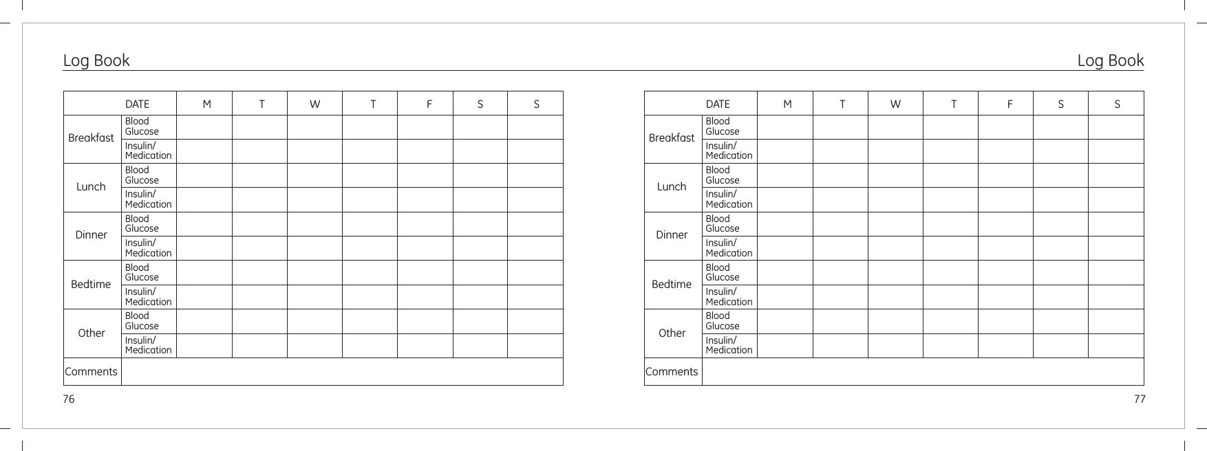 76 77Log BookBreakfastLunchDinnerBedtimeOtherCommentsDATE                    M                  T                 W                   T                   F                 S                   SBloodGlucoseInsulin/MedicationBloodGlucoseInsulin/MedicationBloodGlucoseInsulin/MedicationBloodGlucoseInsulin/MedicationBloodGlucoseInsulin/MedicationBreakfastLunchDinnerBedtimeOtherCommentsDATE                    M                  T                 W                   T                   F                 S                   SBloodGlucoseInsulin/MedicationBloodGlucoseInsulin/MedicationBloodGlucoseInsulin/MedicationBloodGlucoseInsulin/MedicationBloodGlucoseInsulin/MedicationLog Book