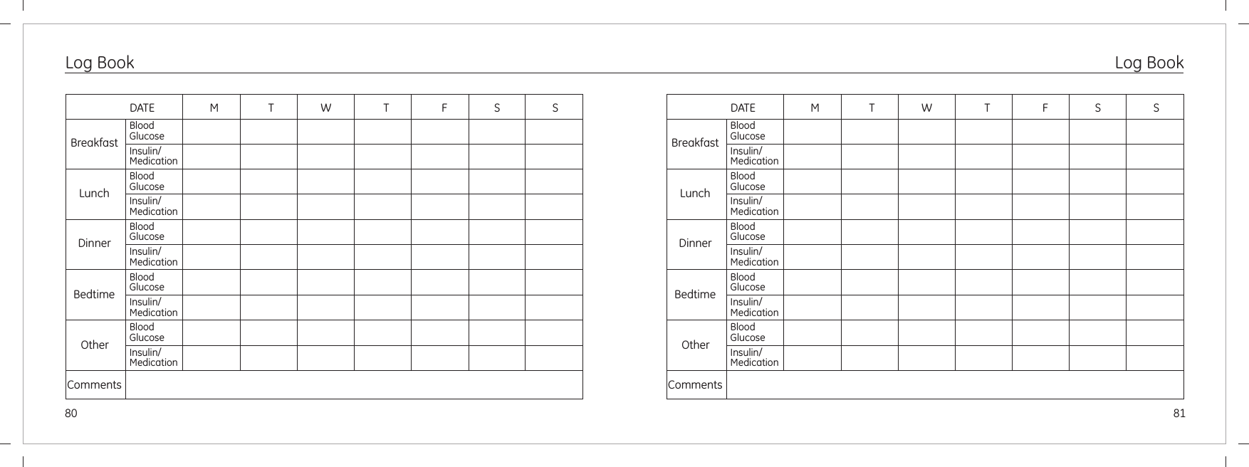 80Log BookBreakfastLunchDinnerBedtimeOtherCommentsDATE                    M                  T                 W                   T                   F                 S                   SBloodGlucoseInsulin/MedicationBloodGlucoseInsulin/MedicationBloodGlucoseInsulin/MedicationBloodGlucoseInsulin/MedicationBloodGlucoseInsulin/MedicationBreakfastLunchDinnerBedtimeOtherCommentsDATE                    M                  T                 W                   T                   F                 S                   SBloodGlucoseInsulin/MedicationBloodGlucoseInsulin/MedicationBloodGlucoseInsulin/MedicationBloodGlucoseInsulin/MedicationBloodGlucoseInsulin/MedicationLog Book81