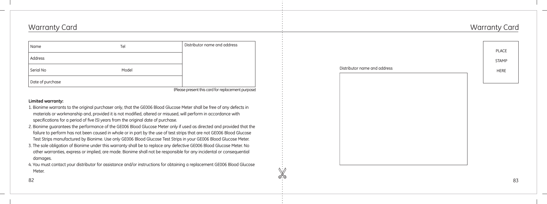 8382Distributor name and addressPLACESTAMPHEREWarranty CardWarranty CardName                                                                                 TelAddressSerial No                                                                             ModelDate of purchase(Please present this card for replacement purpose)Distributor name and addressLimited warranty:1. Bionime warrants to the original purchaser only, that the GE006 Blood Glucose Meter shall be free of any defects in materials or workmanship and, provided it is not modified, altered or misused, will perform in accordance with specifications for a period of five (5) years from the original date of purchase.2. Bionime guarantees the performance of the GE006 Blood Glucose Meter only if used as directed and provided that the failure to perform has not been caused in whole or in part by the use of test strips that are not GE006 Blood Glucose Test Strips manufactured by Bionime. Use only GE006 Blood Glucose Test Strips in your GE006 Blood Glucose Meter.3. The sole obligation of Bionime under this warranty shall be to replace any defective GE006 Blood Glucose Meter. No other warranties, express or implied, are made. Bionime shall not be responsible for any incidental or consequential damages.4. You must contact your distributor for assistance and/or instructions for obtaining a replacement GE006 Blood Glucose Meter.