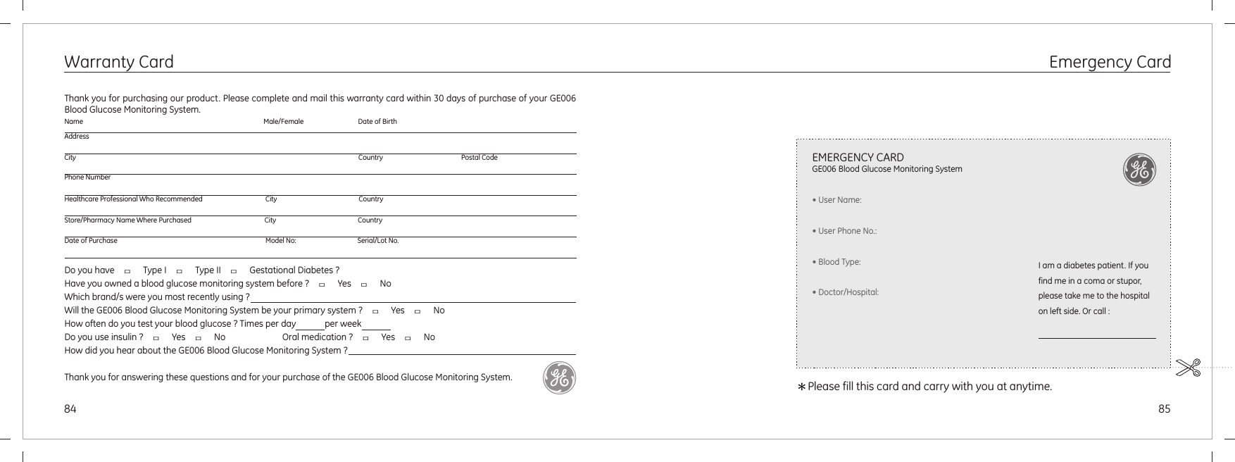 8584Emergency CardWarranty CardDo you have  □  Type I  □  Type II  □  Gestational Diabetes ?Have you owned a blood glucose monitoring system before ?  □  Yes  □  NoWhich brand/s were you most recently using ? Will the GE006 Blood Glucose Monitoring System be your primary system ?  □  Yes  □  NoHow often do you test your blood glucose ? Times per day             per weekDo you use insulin ?  □  Yes  □  No             Oral medication ?  □  Yes  □  NoHow did you hear about the GE006 Blood Glucose Monitoring System ?Thank you for answering these questions and for your purchase of the GE006 Blood Glucose Monitoring System.Thank you for purchasing our product. Please complete and mail this warranty card within 30 days of purchase of your GE006  Blood Glucose Monitoring System.Name                                                                                                          Male/Female                                Date of BirthAddressCity                                                                                                                                                                      Country                                              Postal CodePhone NumberHealthcare Professional Who Recommended                                     City                                                CountryStore/Pharmacy Name Where Purchased                                           City                                                CountryDate of Purchase                                                                                       Model No:                                    Serial/Lot No.＊Please fill this card and carry with you at anytime.EMERGENCY CARDGE006 Blood Glucose Monitoring System• User Name:• User Phone No.:• Blood Type:• Doctor/Hospital:I am a diabetes patient. If you find me in a coma or stupor, please take me to the hospital on left side. Or call :