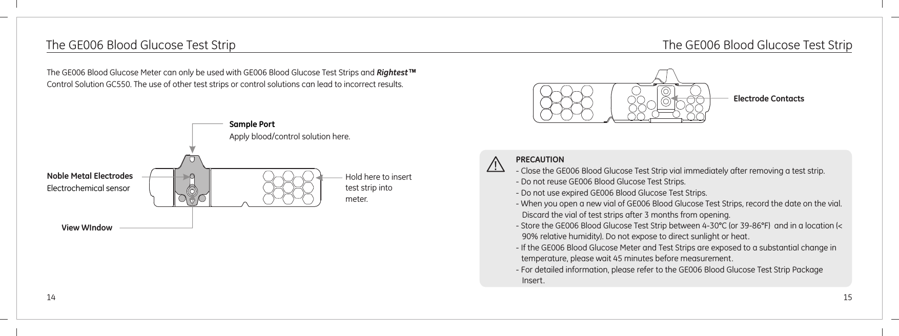 1514The GE006 Blood Glucose Test Strip The GE006 Blood Glucose Test StripThe GE006 Blood Glucose Meter can only be used with GE006 Blood Glucose Test Strips and Rightest™ Control Solution GC550. The use of other test strips or control solutions can lead to incorrect results.Sample PortApply blood/control solution here. Noble Metal ElectrodesElectrochemical sensorView WIndowPRECAUTION- Close the GE006 Blood Glucose Test Strip vial immediately after removing a test strip.- Do not reuse GE006 Blood Glucose Test Strips.- Do not use expired GE006 Blood Glucose Test Strips. - When you open a new vial of GE006 Blood Glucose Test Strips, record the date on the vial. Discard the vial of test strips after 3 months from opening.- Store the GE006 Blood Glucose Test Strip between 4-30°C (or 39-86°F)  and in a location (&lt; 90% relative humidity). Do not expose to direct sunlight or heat.- If the GE006 Blood Glucose Meter and Test Strips are exposed to a substantial change in temperature, please wait 45 minutes before measurement.- For detailed information, please refer to the GE006 Blood Glucose Test Strip Package Insert.Electrode ContactsHold here to insert test strip into meter.