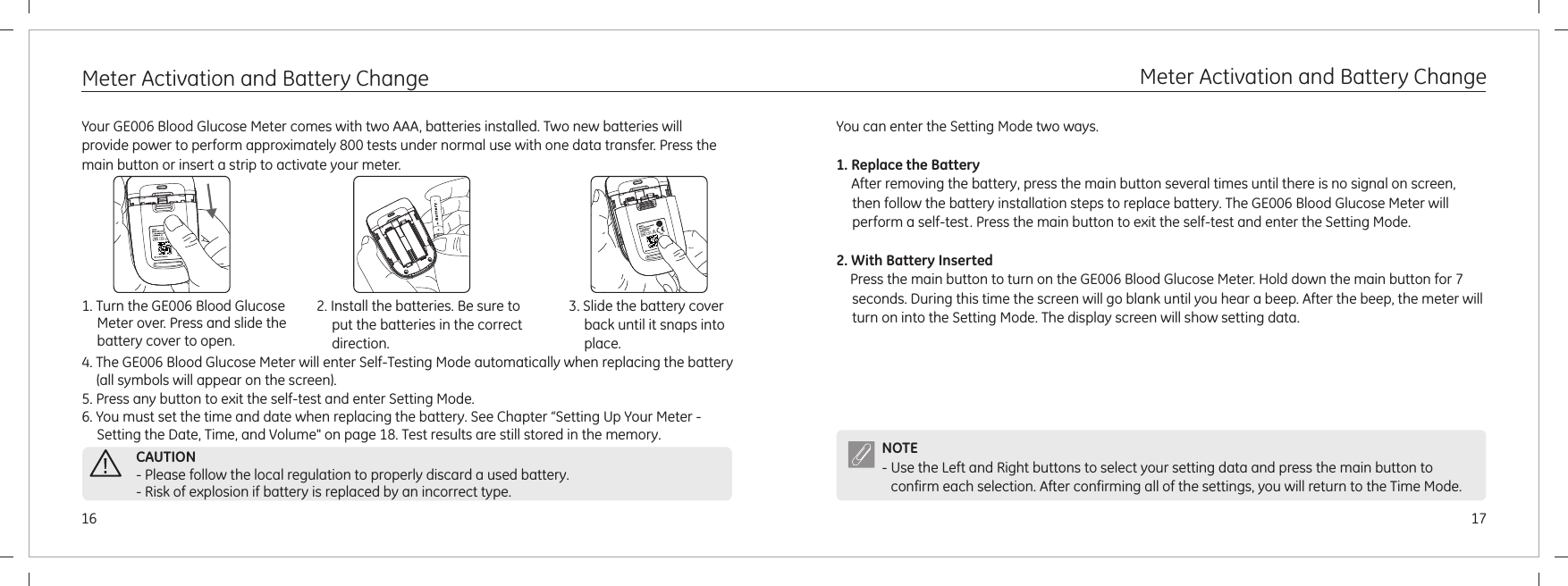 1716    Meter Activation and Battery ChangeYour  Blood Glucose Meter comes with two AAA, batteries installed. Two new batteries will provide power to perform approximately 800 tests under normal use with one data transfer. Press the main button or insert a strip to activate your meter.GE006 4. The GE006 Blood Glucose Meter 5. Press any button to exit the self-test and enter Setting Mode.will enter Self-Testing Mode automatically when replacing the battery (all symbols will appear on the screen).6. You must set the time and date when replacing the battery. See Chapter “Setting Up Your Meter - Setting the Date, Time, and Volume&quot; on page 18. Test results are still stored in the memory.1. Turn the over. Press and slide the battery cover to open.GE006 Blood Glucose Meter 2. Install the batteries. Be sure to put the batteries in the correct direction.3. Slide the battery cover back until it snaps into place.Meter Activation and Battery Change   CAUTION- Please follow the local regulation to properly discard a used battery.- Risk of explosion if battery is replaced by an incorrect type.You can enter the Setting Mode two ways.1. Replace the Battery2. With Battery Inserted      After removing the battery, press the main button several times until there is no signal on screen, then follow the battery installation steps to replace battery. The GE006 Blood Glucose Meter will perform a self-test. Press the main button to exit the self-test and enter the Setting Mode.Press the main button to turn on the GE006 Blood Glucose Meter. Hold down the main button for 7 seconds. During this time the screen will go blank until you hear a beep. After the beep, the meter will turn on into the Setting Mode. The display screen will show setting data.NOTE- Use the Left and Right buttons to select your setting data and press the main button to confirm each selection. After confirming all of the settings, you will return to the Time Mode.