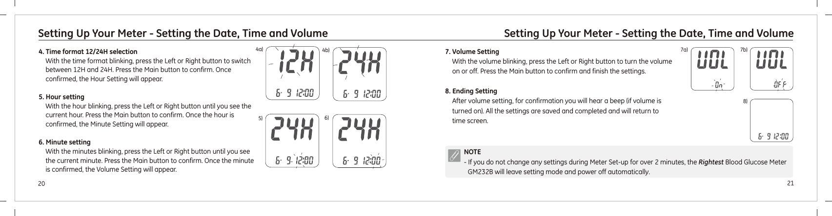 2120Setting Up Your Meter - Setting the Date, Time and VolumeSetting Up Your Meter - Setting the Date, Time and Volume4. Time format 12/24H selectionWith the time format blinking, press the Left or Right button to switch between 12H and 24H. Press the Main button to confirm. 5. Hour settingWith the hour blinking, press the Left or Right button until you see the current hour. Press the Main button to confirm. 6. Minute settingWith the minutes blinking, press the Left or Right button until you see the current minute. Press the Main button to confirm. Once confirmed, the Hour Setting will appear. Once the hour is confirmed, the Minute Setting will appear.Once the minute is confirmed, the Volume Setting will appear.5) 6)4a) 4b)NOTE- If you do not change any settings during Meter Set-up for over 2 minutes, the  Blood Glucose Meter  will leave setting mode and power off automatically. RightestGM232B7a) 7b)7. Volume SettingWith the volume blinking, press the Left or Right button to turn the volume on or off. Press the Main button to confirm and finish the settings.8. Ending SettingAfter volume setting, for confirmation you will hear a beep (if volume is turned on). All the settings are saved and completed and will return to time screen. 8)