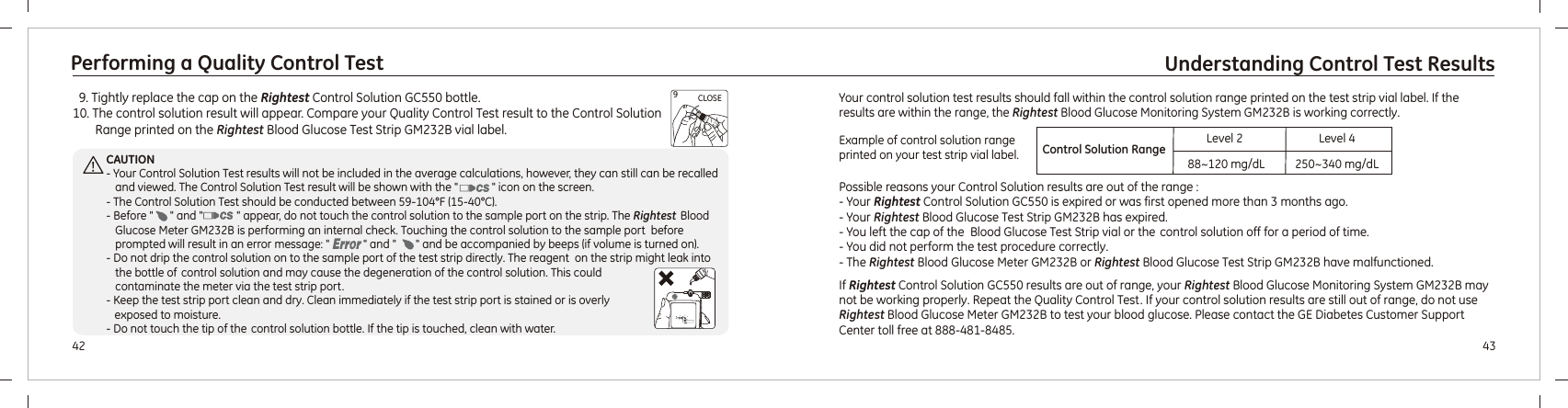   9. Tightly replace the cap on the   bottle.10. The control solution result will appear. Compare your Quality Control Test result to the Control Solution Range printed on the Rightest Blood Glucose Test Strip   vial label.Rightest Control Solution GC550GM232BIf Rightest Control Solution GC550 results are out of range, your Rightest Blood Glucose Monitoring System GM232B may not be working properly. Repeat the Quality Control Test. If your control solution results are still out of range, do not use      Rightest Blood Glucose Meter  to test your blood glucose. Please contact the GE Diabetes Customer Support Center  .GM232B toll free at 888-481-848543Understanding Control Test Results42Performing a Quality Control TestCLOSE9CAUTION- Your Control Solution Test results will not be included in the average calculations, however, they can still can be recalled and viewed. The Control Solution Test result will be shown with the &quot;            &quot; icon on the screen.- The Control Solution Test should be conducted between 59-104°F (15-40°C). - Before &quot;      &quot; and &quot;            &quot; appear, do not touch the control solution to the sample port on the strip. The Rightest  Blood Glucose Meter  is performing an internal check. Touching the control solution to the sample port  before prompted will result in an error message: &quot;            &quot; and &quot;       &quot;  .- Do not drip the control solution on to the sample port of the test strip directly. The reagent  on the strip might leak into  the bottle of control solution and may cause the degeneration of the control solution. This could contaminate the meter via the test strip port.- Keep the test strip port clean and dry. Clean immediately if the test strip port is stained or is overly    exposed to moisture. - Do not touch the tip of the control solution bottle. If the tip is touched, clean with water.GM232B and be accompanied by beeps (if volume is turned on)Your control solution test results should fall within the control solution range printed on the test strip vial label. If the results are within the range, the Rightest Blood Glucose Monitoring System GM232B is working correctly.Possible reasons your Control Solution results are out of the range :- Your   is expired or was first opened more than 3 months ago.- Your Rightest Blood Glucose Test Strip   has expired.    - You left the cap of the  Blood Glucose Test Strip vial or the  control solution off for a period of time.- You did not perform the test procedure correctly. - The  Blood Glucose Meter  or  Blood Glucose Test Strip  have malfunctioned. Rightest Control Solution GC550 Rightest  RightestGM232BGM232B GM232B Example of control solution range printed on your test strip vial label. Control Solution Range88~120 mg/dL 250~340 mg/dLLevel 2 Level 4