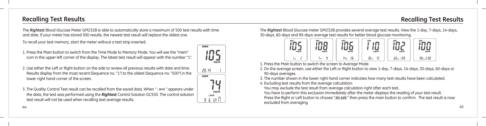 4544Recalling Test Results Recalling Test ResultsThe  Blood Glucose Meter  is able to automatically store a maximum of 500 test results with time and date. If your meter has stored 500 results, the newest test result will replace the oldest one.To recall your test memory, start the meter without a test strip inserted.Rightest GM232B 1. Press the Main button to switch from the Time Mode to Memory Mode. You will see the “mem” icon in the upper left corner of the display. The latest test result will appear with the number “1”.2. Use either the Left or Right button on the side to review all previous results with date and time. Results display from the most recent (Sequence no. “1”) to the oldest (Sequence no. “500”) in the lower right hand corner of the screen.3. The Quality Control Test result can be recalled from the saved data. When &quot;          &quot; appears under the data, the test was performed using the  . The control solution test result will not be used when recalling test average results.Rightest Control Solution GC5501. Press the Main button to switch the screen to Average Mode.2. On the average screen, use either the Left or Right button to view 1-day, 7-days, 14-days, 30-days, 60-days or 90-days averages.3. The number shown in the lower right hand corner indicates how many test results have been calculated.4. Excluding test results from the average calculation: You may exclude the test result from average calculation right after each test.You have to perform this exclusion immediately after the meter displays the reading of your test result. Press the Right or Left button to choose &quot;             &quot; then press the main button to confirm.  The test result is now excluded from averaging.The   Blood Glucose meter  provides several average test results. View the 1-day, 7-days, 14-days, 30-days, 60-days and 90-days average test results for better blood glucose monitoring.Rightest GM232B 