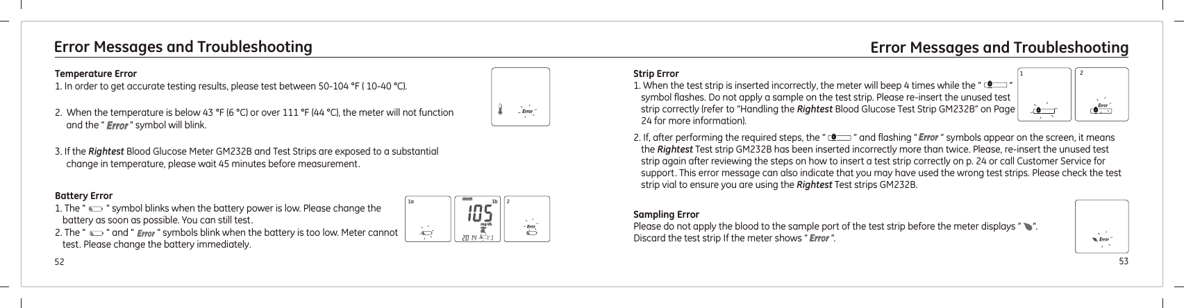 2. If, after performing the required steps, the “            ” and flashing “          ” symbols appear on the screen, it means the Rightest Test strip  has been inserted incorrectly more than twice. Please, re-insert the unused test strip again after reviewing the steps on how to insert a test strip correctly on p. 24 or call Customer Service for support. This error message can also indicate that you may have used the wrong test strips. Please check the test strip vial to ensure you are using the Rightest Test strips  .GM232B GM232B5352Error Messages and Troubleshooting Error Messages and TroubleshootingTemperature Error1. In order to get accurate testing results, please test between 50-104 °F ( 10-40 °C).    2.  When the temperature is below 43 °F (6 °C) or over 111 °F (44 °C), the meter will not function and the &quot;           &quot; symbol will blink.3. If the Rightest Blood Glucose Meter  and Test Strips are exposed to a substantial change in temperature, please wait 45 minutes before measurement.GM232B Battery Error1. The &quot;         &quot; symbol blinks when the battery power is low. Please change the battery as soon as possible. You can still test.and &quot;            symbols blink when the battery is too low. Meter cannot test. Please change the battery immediately.2. The &quot;         &quot;  &quot;Strip Error1. When the test strip is inserted incorrectly, the meter will beep 4 times while the “            ” symbol flashes. Do not apply a sample on the test strip. Please re-insert the unused test strip correctly (refer to “Handling the Rightest Blood Glucose Test Strip  “ on Page 24 for more information).GM232B1a 1b 212Sampling ErrorPlease do not apply the blood to the sample port of the test strip before the meter displays ”     ”. Discard the test strip If the meter shows “          “.