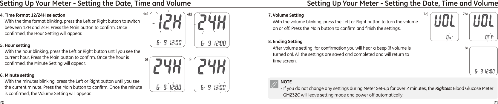 2120Setting Up Your Meter - Setting the Date, Time and VolumeSetting Up Your Meter - Setting the Date, Time and Volume4. Time format 12/24H selectionWith the time format blinking, press the Left or Right button to switch between 12H and 24H. Press the Main button to confirm. 5. Hour settingWith the hour blinking, press the Left or Right button until you see the current hour. Press the Main button to confirm. 6. Minute settingWith the minutes blinking, press the Left or Right button until you see the current minute. Press the Main button to confirm. Once confirmed, the Hour Setting will appear. Once the hour is confirmed, the Minute Setting will appear.Once the minute is confirmed, the Volume Setting will appear.5) 6)4a) 4b)NOTE- If you do not change any settings during Meter Set-up for over 2 minutes, the  Blood Glucose Meter GM232C will leave setting mode and power off automatically. Rightest7a) 7b)7. Volume SettingWith the volume blinking, press the Left or Right button to turn the volume on or off. Press the Main button to confirm and finish the settings.8. Ending SettingAfter volume setting, for confirmation you will hear a beep (if volume is turned on). All the settings are saved and completed and will return to time screen. 8)