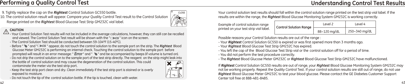   9. Tightly replace the cap on the   bottle.10. The control solution result will appear. Compare your Quality Control Test result to the Control Solution Range printed on the Rightest Blood Glucose Test Strip   vial label.Rightest Control Solution GC550GM232CIf Rightest Control Solution GC550 results are out of range, your Rightest Blood Glucose Monitoring System GM232C may not be working properly. Repeat the Quality Control Test. If your control solution results are still out of range, do not use      Rightest Blood Glucose Meter GM232C to test your blood glucose. Please contact the GE Diabetes Customer Support Center  .toll free at 888-481-848543Understanding Control Test Results42Performing a Quality Control TestCLOSE9CAUTION- Your Control Solution Test results will not be included in the average calculations, however, they can still can be recalled and viewed. The Control Solution Test result will be shown with the &quot;            &quot; icon on the screen.- The Control Solution Test should be conducted between 59-104°F (15-40°C). - Before &quot;      &quot; and &quot;            &quot; appear, do not touch the control solution to the sample port on the strip. The Rightest  Blood Glucose Meter  is performing an internal check. Touching the control solution to the sample port  before prompted will result in an error message: &quot;            &quot; and &quot;       &quot;  .- Do not drip the control solution on to the sample port of the test strip directly. The reagent  on the strip might leak into  the bottle of control solution and may cause the degeneration of the control solution. This could contaminate the meter via the test strip port.- Keep the test strip port clean and dry. Clean immediately if the test strip port is stained or is overly    exposed to moisture. - Do not touch the tip of the control solution bottle. If the tip is touched, clean with water.GM232C and be accompanied by beeps (if volume is turned on)Your control solution test results should fall within the control solution range printed on the test strip vial label. If the results are within the range, the Rightest Blood Glucose Monitoring System GM232C is working correctly.Possible reasons your Control Solution results are out of the range :- Your   is expired or was first opened more than 3 months ago.- Your Rightest Blood Glucose Test Strip   has expired.    - You left the cap of the  Blood Glucose Test Strip vial or the  control solution off for a period of time.- You did not perform the test procedure correctly. - The  Blood Glucose Meter  or  Blood Glucose Test Strip  have malfunctioned. Rightest Control Solution GC550GM232C Rightest GM232C  Rightest GM232C Example of control solution range printed on your test strip vial label. Control Solution Range88~120 mg/dL 250~340 mg/dLLevel 2 Level 4