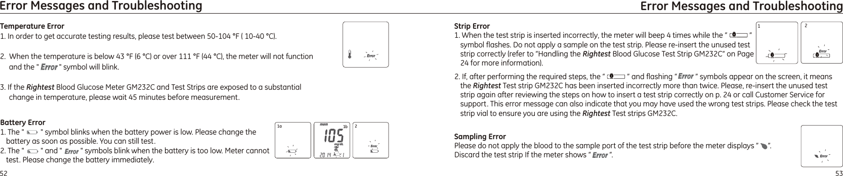 2. If, after performing the required steps, the “            ” and flashing “          ” symbols appear on the screen, it means the Rightest Test strip GM232C has been inserted incorrectly more than twice. Please, re-insert the unused test strip again after reviewing the steps on how to insert a test strip correctly on p. 24 or call Customer Service for support. This error message can also indicate that you may have used the wrong test strips. Please check the test strip vial to ensure you are using the Rightest Test strips GM232C.5352Error Messages and Troubleshooting Error Messages and TroubleshootingTemperature Error1. In order to get accurate testing results, please test between 50-104 °F ( 10-40 °C).    2.  When the temperature is below 43 °F (6 °C) or over 111 °F (44 °C), the meter will not function and the &quot;           &quot; symbol will blink.3. If the Rightest Blood Glucose Meter  and Test Strips are exposed to a substantial change in temperature, please wait 45 minutes before measurement.GM232C Battery Error1. The &quot;         &quot; symbol blinks when the battery power is low. Please change the battery as soon as possible. You can still test.and &quot;            symbols blink when the battery is too low. Meter cannot test. Please change the battery immediately.2. The &quot;         &quot;  &quot;Strip Error1. When the test strip is inserted incorrectly, the meter will beep 4 times while the “            ” symbol flashes. Do not apply a sample on the test strip. Please re-insert the unused test strip correctly (refer to “Handling the Rightest Blood Glucose Test Strip  “ on Page 24 for more information).GM232C1a 1b 212Sampling ErrorPlease do not apply the blood to the sample port of the test strip before the meter displays ”     ”. Discard the test strip If the meter shows “          “.