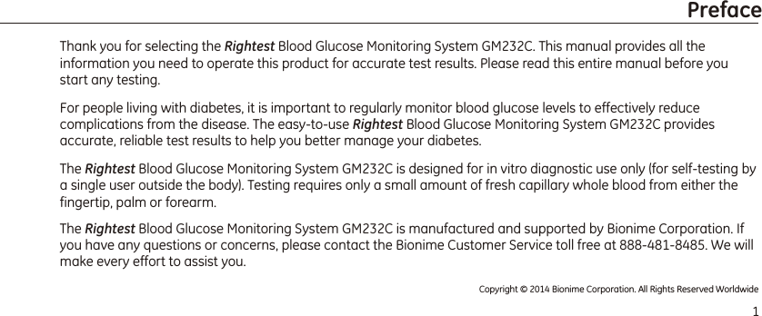 Thank you for selecting the Rightest Blood Glucose Monitoring System GM232C. This manual provides all the information you need to operate this product for accurate test results. Please read this entire manual before you start any testing.For people living with diabetes, it is important to regularly monitor blood glucose levels to effectively reduce complications from the disease. The easy-to-use Rightest Blood Glucose Monitoring System GM232C provides accurate, reliable test results to help you better manage your diabetes. The Rightest Blood Glucose Monitoring System GM232C is designed for in vitro diagnostic use only (for self-testing by a single user outside the body). Testing requires only a small amount of fresh capillary whole blood from either the fingertip, palm or forearm. The Rightest Blood Glucose Monitoring System GM232C is manufactured and supported by Bionime Corporation. If you have any questions or concerns, please contact the Bionime Customer Service toll free at 888-481-8485. We will make every effort to assist you. 1PrefaceCopyright © 2014 Bionime Corporation. All Rights Reserved Worldwide