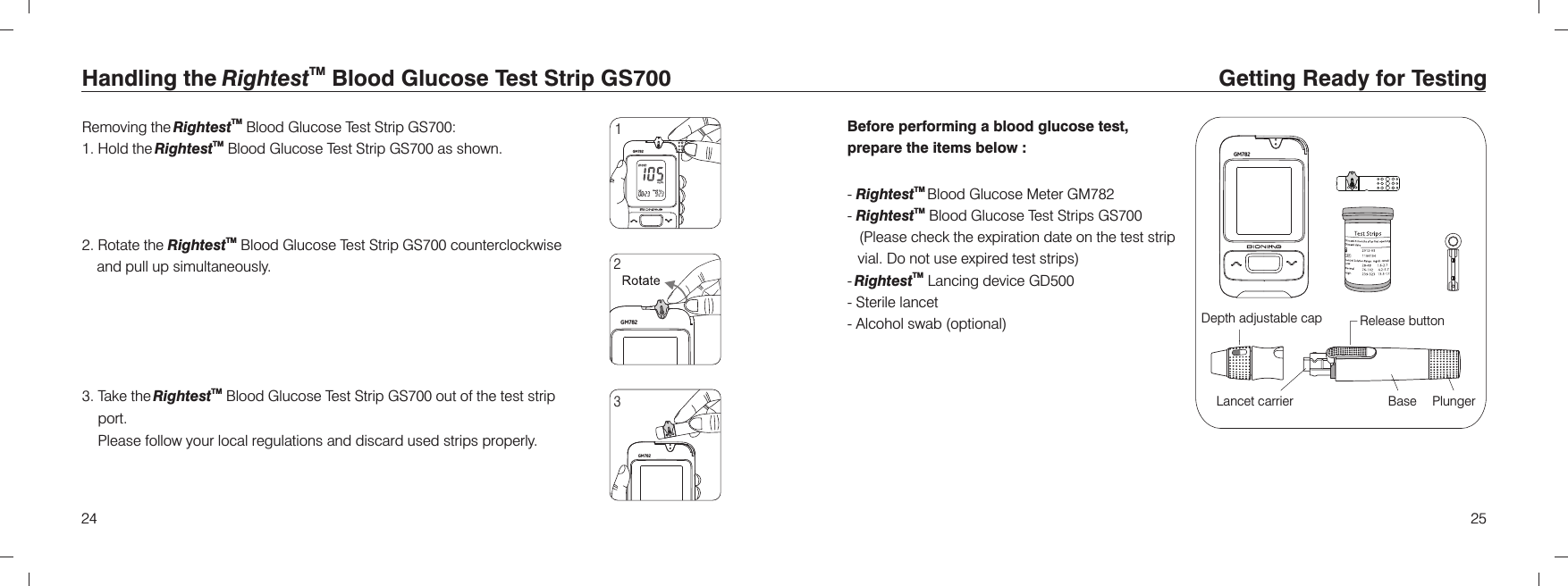 GM7822524Handling the Blood Glucose Test Strip TMRightest  GS700 Removing the  Blood Glucose Test Strip :1. Hold the  Blood Glucose Test Strip  as shown.2. Rotate the   Blood Glucose Test Strip  counterclockwise and pull up simultaneously.TMRightestTMRightestTMRightest GS700 GS700 GS7003. Take the  Blood Glucose Test Strip  out of the test strip port.Please follow your local regulations and discard used strips properly.TMRightest  GS700123Getting Ready for TestingBefore performing a blood glucose test, prepare the items below :-   Blood Glucose Meter-   Blood Glucose Test Strips     (Please check the expiration date on the test strip vial. Do not use expired test strips)- Lancing device GD500- Sterile lancet- Alcohol swab (optional)TMRightestTMRightestTMRightest GM782 GS700 PlungerBaseLancet carrierRelease buttonDepth adjustable capGM782GM782GM782