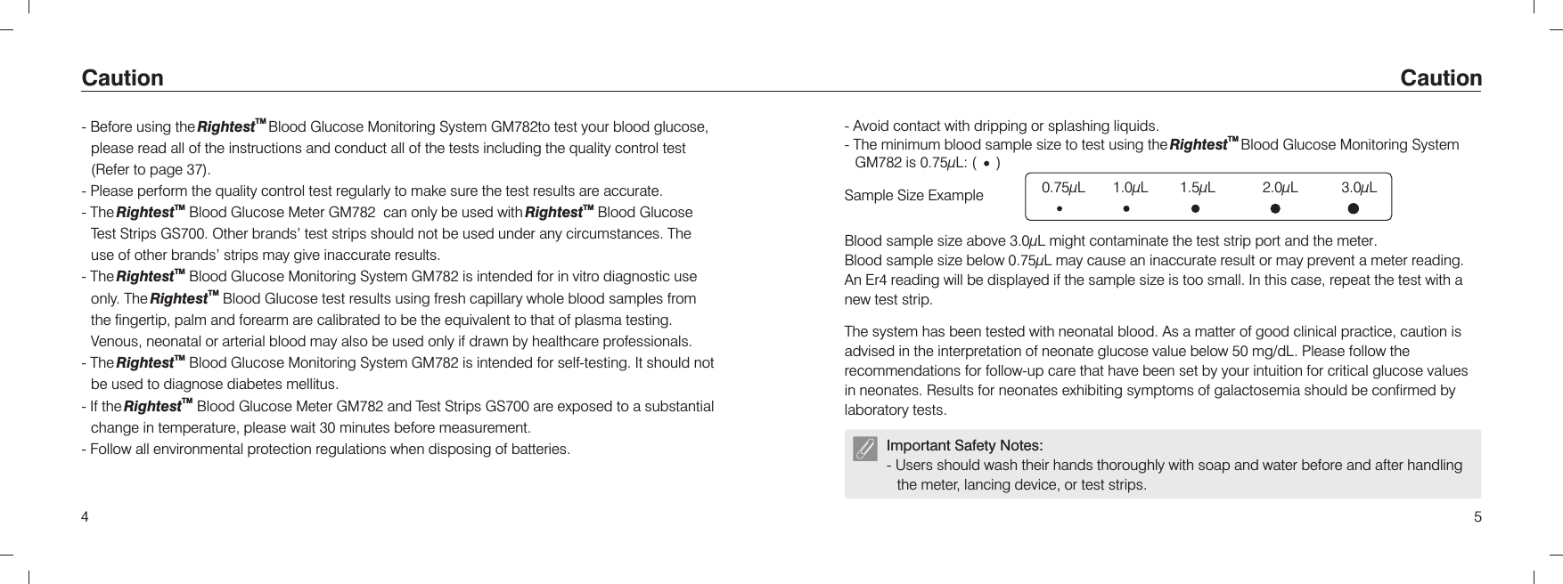 - Avoid contact with dripping or splashing liquids.- The minimum blood sample size to test using the   Blood Glucose Monitoring System  is 0.75µL: (     )TMRightestGM78254 Caution Caution Blood sample size above 3.0µL might contaminate the test strip port and the meter.Blood sample size below 0.75µL may cause an inaccurate result or may prevent a meter reading. An Er4 reading will be displayed if the sample size is too small. In this case, repeat the test with a new test strip.Sample Size ExampleImportant Safety Notes:- Users should wash their hands thoroughly with soap and water before and after handling the meter, lancing device, or test strips.0.75µL       1.0µL        1.5µL            2.0µL           3.0µL - Before using the   Blood Glucose Monitoring System  to test your blood glucose, please read all of the instructions and conduct all of the tests including the quality control test- Please perform the quality control test regularly to make sure the test results are accurate.TM TMRightest   GM782   RightestGS700 Other brands’ test strips should not be used under any circumstances. The use of other brands’ strips may give inaccurate results.TM The Rightest  Blood Glucose Monitoring System GM782 is intended for in vitro diagnostic use TMonly. The Rightest  Blood Glucose test results using fresh capillary whole blood samples from the fingertip, palm and forearm are calibrated to be the equivalent to that of plasma testing. Venous, neonatal or arterial blood may also be used only if drawn by healthcare professionals.TMRightest GM782TM- If the Rightest Blood Glucose Meter GM782 and Test Strips GS700 are exposed to a substantial change in temperature, please wait 30 minutes before measurement.- Follow all environmental protection regulations when disposing of batteries.TMRightest GM782 (Refer to page 37). - The Blood Glucose Meter  can only be used with  Blood Glucose Test Strips  . -- The  Blood Glucose Monitoring System   is intended for self-testing. It should not be used to diagnose diabetes mellitus. The system has been tested with neonatal blood. As a matter of good clinical practice, caution is advised in the interpretation of neonate glucose value below 50 mg/dL. Please follow the recommendations for follow-up care that have been set by your intuition for critical glucose values in neonates. Results for neonates exhibiting symptoms of galactosemia should be confirmed by laboratory tests.