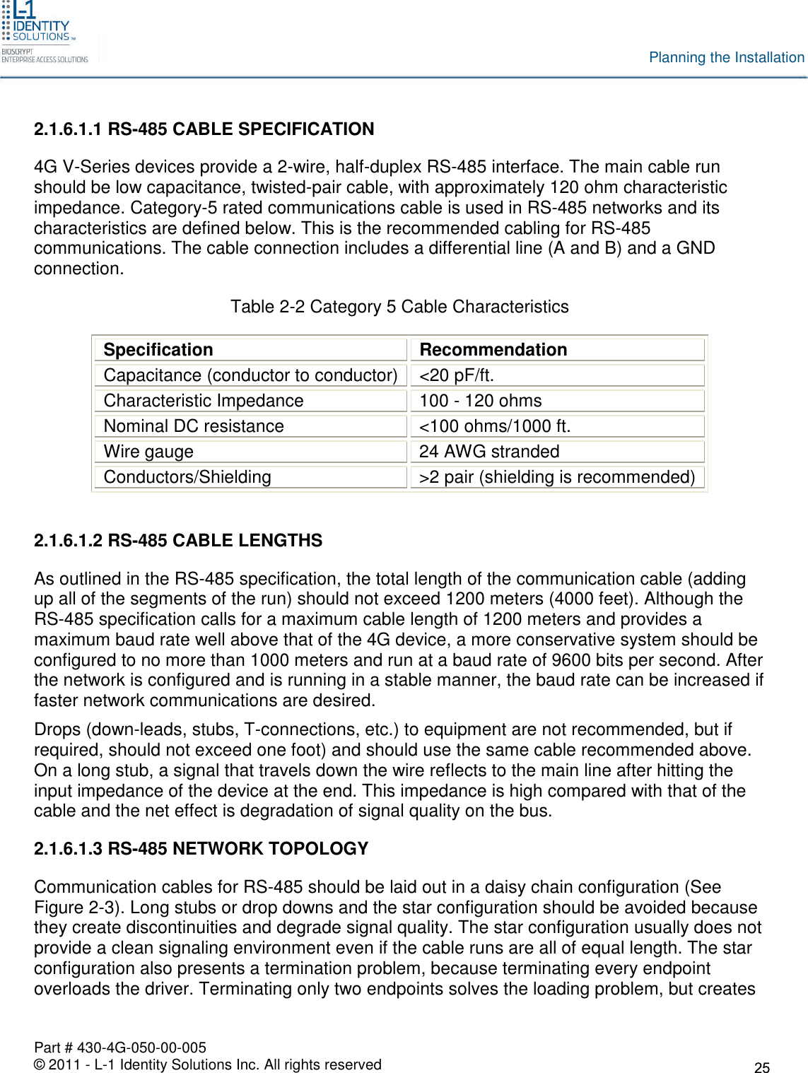 Part # 430-4G-050-00-005© 2011 - L-1 Identity Solutions Inc. All rights reservedPlanning the Installation2.1.6.1.1 RS-485 CABLE SPECIFICATION4G V-Series devices provide a 2-wire, half-duplex RS-485 interface. The main cable runshould be low capacitance, twisted-pair cable, with approximately 120 ohm characteristicimpedance. Category-5 rated communications cable is used in RS-485 networks and itscharacteristics are defined below. This is the recommended cabling for RS-485communications. The cable connection includes a differential line (A and B) and a GNDconnection.Table 2-2 Category 5 Cable CharacteristicsSpecificationRecommendationCapacitance (conductor to conductor) &lt;20 pF/ft.Characteristic Impedance 100 - 120 ohmsNominal DC resistance &lt;100 ohms/1000 ft.Wire gauge 24 AWG strandedConductors/Shielding &gt;2 pair (shielding is recommended)2.1.6.1.2 RS-485 CABLE LENGTHSAs outlined in the RS-485 specification, the total length of the communication cable (addingup all of the segments of the run) should not exceed 1200 meters (4000 feet). Although theRS-485 specification calls for a maximum cable length of 1200 meters and provides amaximum baud rate well above that of the 4G device, a more conservative system should beconfigured to no more than 1000 meters and run at a baud rate of 9600 bits per second. Afterthe network is configured and is running in a stable manner, the baud rate can be increased iffaster network communications are desired.Drops (down-leads, stubs, T-connections, etc.) to equipment are not recommended, but ifrequired, should not exceed one foot) and should use the same cable recommended above.On a long stub, a signal that travels down the wire reflects to the main line after hitting theinput impedance of the device at the end. This impedance is high compared with that of thecable and the net effect is degradation of signal quality on the bus.2.1.6.1.3 RS-485 NETWORK TOPOLOGYCommunication cables for RS-485 should be laid out in a daisy chain configuration (SeeFigure 2-3). Long stubs or drop downs and the star configuration should be avoided becausethey create discontinuities and degrade signal quality. The star configuration usually does notprovide a clean signaling environment even if the cable runs are all of equal length. The starconfiguration also presents a termination problem, because terminating every endpointoverloads the driver. Terminating only two endpoints solves the loading problem, but creates