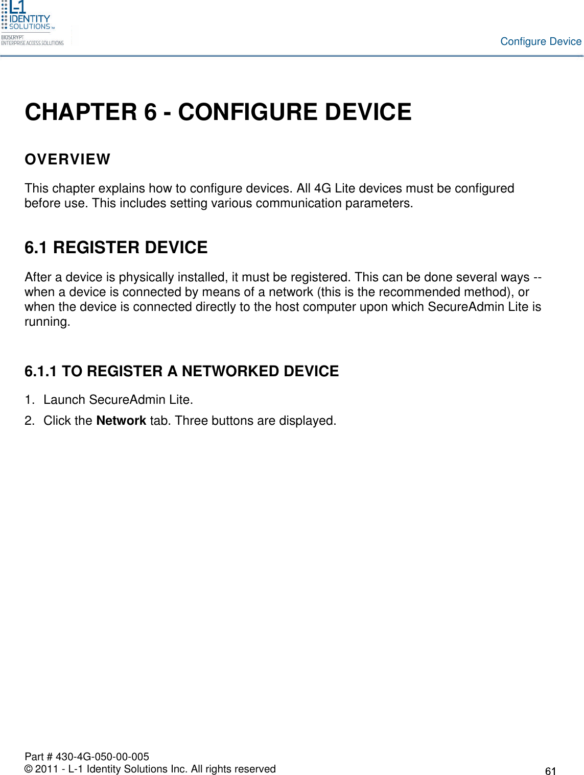 Part # 430-4G-050-00-005© 2011 - L-1 Identity Solutions Inc. All rights reservedConfigure DeviceCHAPTER 6 - CONFIGURE DEVICEOVERVIEWThis chapter explains how to configure devices. All 4G Lite devices must be configuredbefore use. This includes setting various communication parameters.6.1 REGISTER DEVICEAfter a device is physically installed, it must be registered. This can be done several ways --when a device is connected by means of a network (this is the recommended method), orwhen the device is connected directly to the host computer upon which SecureAdmin Lite isrunning.6.1.1 TO REGISTER A NETWORKED DEVICE1. Launch SecureAdmin Lite.2. Click the Network tab. Three buttons are displayed.