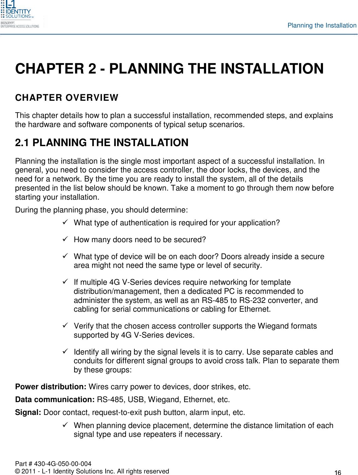 Part # 430-4G-050-00-004© 2011 - L-1 Identity Solutions Inc. All rights reservedPlanning the InstallationCHAPTER 2 - PLANNING THE INSTALLATIONCHAPTER OVERVIEWThis chapter details how to plan a successful installation, recommended steps, and explainsthe hardware and software components of typical setup scenarios.2.1 PLANNING THE INSTALLATIONPlanning the installation is the single most important aspect of a successful installation. Ingeneral, you need to consider the access controller, the door locks, the devices, and theneed for a network. By the time you are ready to install the system, all of the detailspresented in the list below should be known. Take a moment to go through them now beforestarting your installation.During the planning phase, you should determine:What type of authentication is required for your application?How many doors need to be secured?What type of device will be on each door? Doors already inside a securearea might not need the same type or level of security.If multiple 4G V-Series devices require networking for templatedistribution/management, then a dedicated PC is recommended toadminister the system, as well as an RS-485 to RS-232 converter, andcabling for serial communications or cabling for Ethernet.Verify that the chosen access controller supports the Wiegand formatssupported by 4G V-Series devices.Identify all wiring by the signal levels it is to carry. Use separate cables andconduits for different signal groups to avoid cross talk. Plan to separate themby these groups:Power distribution: Wires carry power to devices, door strikes, etc.Data communication: RS-485, USB, Wiegand, Ethernet, etc.Signal: Door contact, request-to-exit push button, alarm input, etc.When planning device placement, determine the distance limitation of eachsignal type and use repeaters if necessary.
