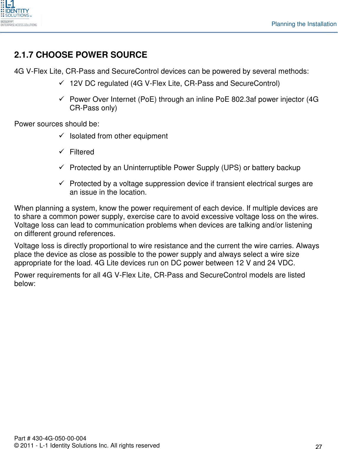 Part # 430-4G-050-00-004© 2011 - L-1 Identity Solutions Inc. All rights reservedPlanning the Installation2.1.7 CHOOSE POWER SOURCE4G V-Flex Lite, CR-Pass and SecureControl devices can be powered by several methods:12V DC regulated (4G V-Flex Lite, CR-Pass and SecureControl)Power Over Internet (PoE) through an inline PoE 802.3af power injector (4GCR-Pass only)Power sources should be:Isolated from other equipmentFilteredProtected by an Uninterruptible Power Supply (UPS) or battery backupProtected by a voltage suppression device if transient electrical surges arean issue in the location.When planning a system, know the power requirement of each device. If multiple devices areto share a common power supply, exercise care to avoid excessive voltage loss on the wires.Voltage loss can lead to communication problems when devices are talking and/or listeningon different ground references.Voltage loss is directly proportional to wire resistance and the current the wire carries. Alwaysplace the device as close as possible to the power supply and always select a wire sizeappropriate for the load. 4G Lite devices run on DC power between 12 V and 24 VDC.Power requirements for all 4G V-Flex Lite, CR-Pass and SecureControl models are listedbelow: