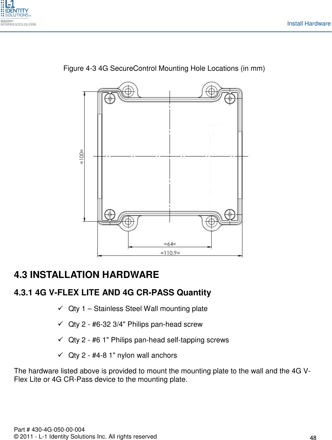 Part # 430-4G-050-00-004© 2011 - L-1 Identity Solutions Inc. All rights reservedInstall HardwareFigure 4-3 4G SecureControl Mounting Hole Locations (in mm)4.3 INSTALLATION HARDWARE4.3.1 4G V-FLEX LITE AND 4G CR-PASS QuantityQty 1 – Stainless Steel Wall mounting plateQty 2 - #6-32 3/4&quot; Philips pan-head screwQty 2 - #6 1&quot; Philips pan-head self-tapping screwsQty 2 - #4-8 1&quot; nylon wall anchorsThe hardware listed above is provided to mount the mounting plate to the wall and the 4G V-Flex Lite or 4G CR-Pass device to the mounting plate.