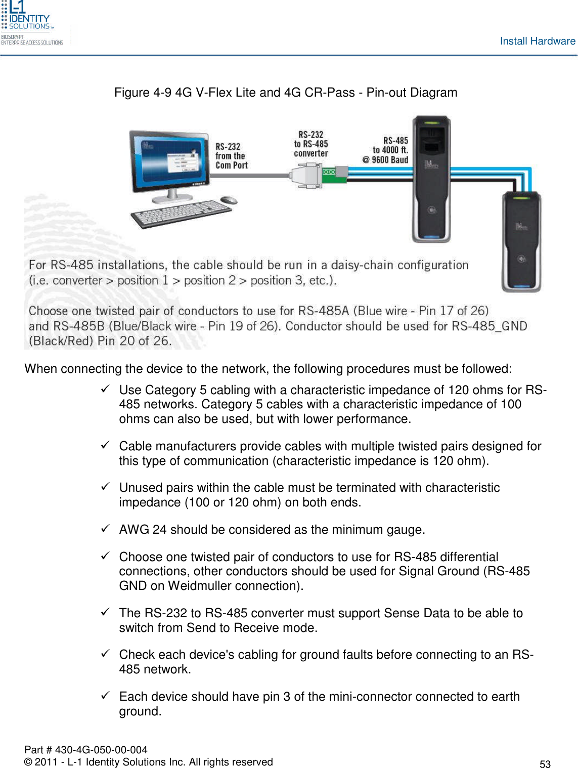 Part # 430-4G-050-00-004© 2011 - L-1 Identity Solutions Inc. All rights reservedInstall HardwareFigure 4-9 4G V-Flex Lite and 4G CR-Pass - Pin-out DiagramWhen connecting the device to the network, the following procedures must be followed:Use Category 5 cabling with a characteristic impedance of 120 ohms for RS-485 networks. Category 5 cables with a characteristic impedance of 100ohms can also be used, but with lower performance.Cable manufacturers provide cables with multiple twisted pairs designed forthis type of communication (characteristic impedance is 120 ohm).Unused pairs within the cable must be terminated with characteristicimpedance (100 or 120 ohm) on both ends.AWG 24 should be considered as the minimum gauge.Choose one twisted pair of conductors to use for RS-485 differentialconnections, other conductors should be used for Signal Ground (RS-485GND on Weidmuller connection).The RS-232 to RS-485 converter must support Sense Data to be able toswitch from Send to Receive mode.Check each device&apos;s cabling for ground faults before connecting to an RS-485 network.Each device should have pin 3 of the mini-connector connected to earthground.