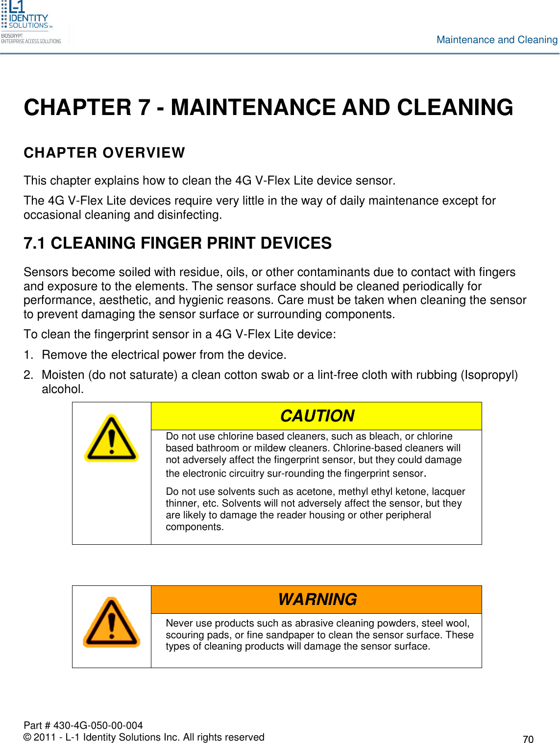 Part # 430-4G-050-00-004© 2011 - L-1 Identity Solutions Inc. All rights reservedMaintenance and CleaningCHAPTER 7 - MAINTENANCE AND CLEANINGCHAPTER OVERVIEWThis chapter explains how to clean the 4G V-Flex Lite device sensor.The 4G V-Flex Lite devices require very little in the way of daily maintenance except foroccasional cleaning and disinfecting.7.1 CLEANING FINGER PRINT DEVICESSensors become soiled with residue, oils, or other contaminants due to contact with fingersand exposure to the elements. The sensor surface should be cleaned periodically forperformance, aesthetic, and hygienic reasons. Care must be taken when cleaning the sensorto prevent damaging the sensor surface or surrounding components.To clean the fingerprint sensor in a 4G V-Flex Lite device:1. Remove the electrical power from the device.2. Moisten (do not saturate) a clean cotton swab or a lint-free cloth with rubbing (Isopropyl)alcohol.CAUTIONDo not use chlorine based cleaners, such as bleach, or chlorinebased bathroom or mildew cleaners. Chlorine-based cleaners willnot adversely affect the fingerprint sensor, but they could damagethe electronic circuitry sur-rounding the fingerprint sensor.Do not use solvents such as acetone, methyl ethyl ketone, lacquerthinner, etc. Solvents will not adversely affect the sensor, but theyare likely to damage the reader housing or other peripheralcomponents.WARNINGNever use products such as abrasive cleaning powders, steel wool,scouring pads, or fine sandpaper to clean the sensor surface. Thesetypes of cleaning products will damage the sensor surface.
