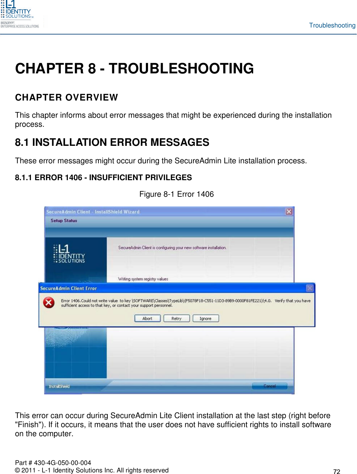 Part # 430-4G-050-00-004© 2011 - L-1 Identity Solutions Inc. All rights reservedTroubleshootingCHAPTER 8 - TROUBLESHOOTINGCHAPTER OVERVIEWThis chapter informs about error messages that might be experienced during the installationprocess.8.1 INSTALLATION ERROR MESSAGESThese error messages might occur during the SecureAdmin Lite installation process.8.1.1 ERROR 1406 - INSUFFICIENT PRIVILEGESFigure 8-1 Error 1406This error can occur during SecureAdmin Lite Client installation at the last step (right before&quot;Finish&quot;). If it occurs, it means that the user does not have sufficient rights to install softwareon the computer.