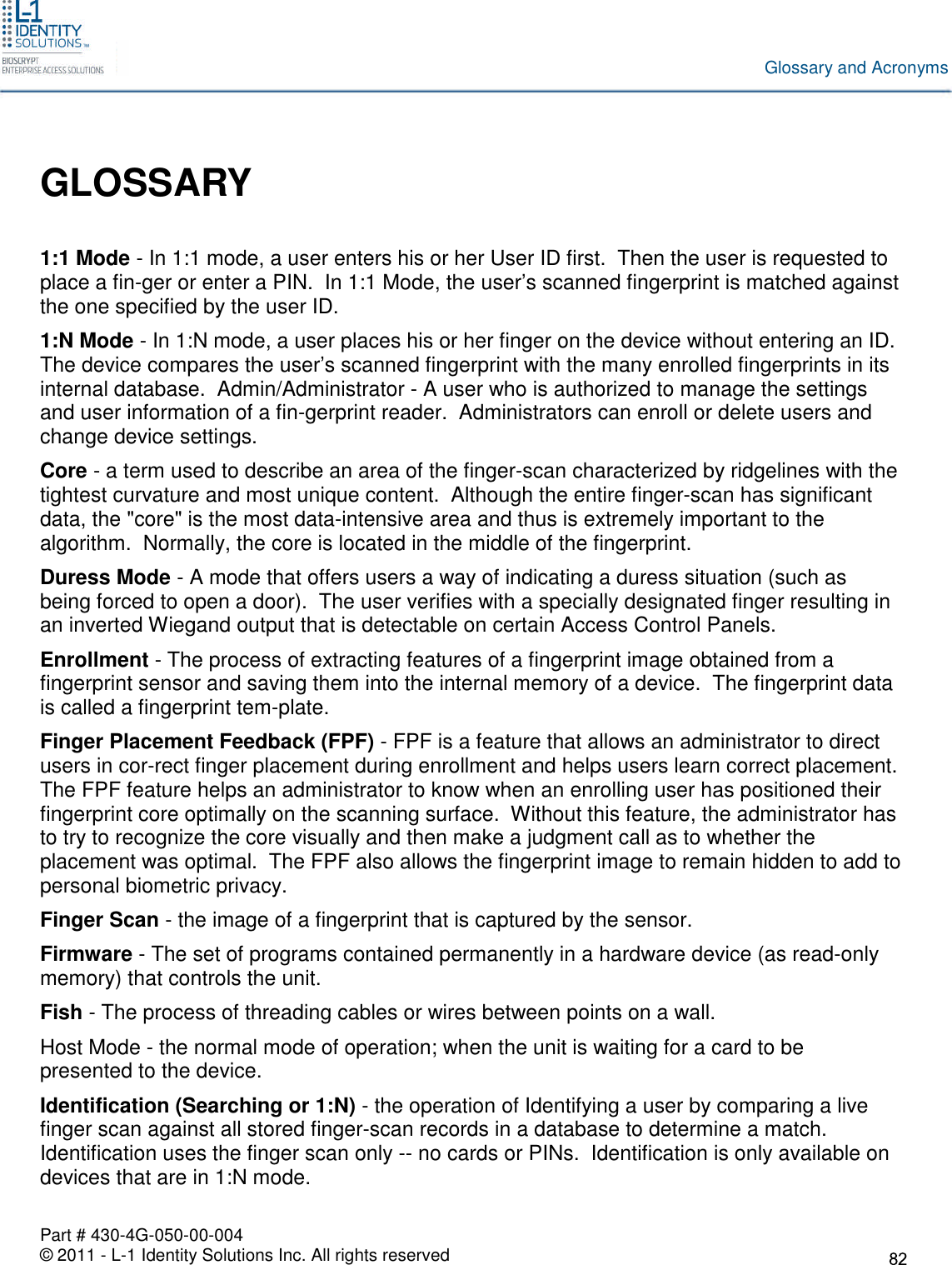 Part # 430-4G-050-00-004© 2011 - L-1 Identity Solutions Inc. All rights reservedGlossary and AcronymsGLOSSARY1:1 Mode - In 1:1 mode, a user enters his or her User ID first. Then the user is requested toplace a fin-ger or enter a PIN. In 1:1 Mode, the user’s scanned fingerprint is matched againstthe one specified by the user ID.1:N Mode - In 1:N mode, a user places his or her finger on the device without entering an ID.The device compares the user’s scanned fingerprint with the many enrolled fingerprints in itsinternal database. Admin/Administrator - A user who is authorized to manage the settingsand user information of a fin-gerprint reader. Administrators can enroll or delete users andchange device settings.Core - a term used to describe an area of the finger-scan characterized by ridgelines with thetightest curvature and most unique content. Although the entire finger-scan has significantdata, the &quot;core&quot; is the most data-intensive area and thus is extremely important to thealgorithm. Normally, the core is located in the middle of the fingerprint.Duress Mode - A mode that offers users a way of indicating a duress situation (such asbeing forced to open a door). The user verifies with a specially designated finger resulting inan inverted Wiegand output that is detectable on certain Access Control Panels.Enrollment - The process of extracting features of a fingerprint image obtained from afingerprint sensor and saving them into the internal memory of a device. The fingerprint datais called a fingerprint tem-plate.Finger Placement Feedback (FPF) - FPF is a feature that allows an administrator to directusers in cor-rect finger placement during enrollment and helps users learn correct placement.The FPF feature helps an administrator to know when an enrolling user has positioned theirfingerprint core optimally on the scanning surface. Without this feature, the administrator hasto try to recognize the core visually and then make a judgment call as to whether theplacement was optimal. The FPF also allows the fingerprint image to remain hidden to add topersonal biometric privacy.Finger Scan - the image of a fingerprint that is captured by the sensor.Firmware - The set of programs contained permanently in a hardware device (as read-onlymemory) that controls the unit.Fish - The process of threading cables or wires between points on a wall.Host Mode - the normal mode of operation; when the unit is waiting for a card to bepresented to the device.Identification (Searching or 1:N) - the operation of Identifying a user by comparing a livefinger scan against all stored finger-scan records in a database to determine a match.Identification uses the finger scan only -- no cards or PINs. Identification is only available ondevices that are in 1:N mode.