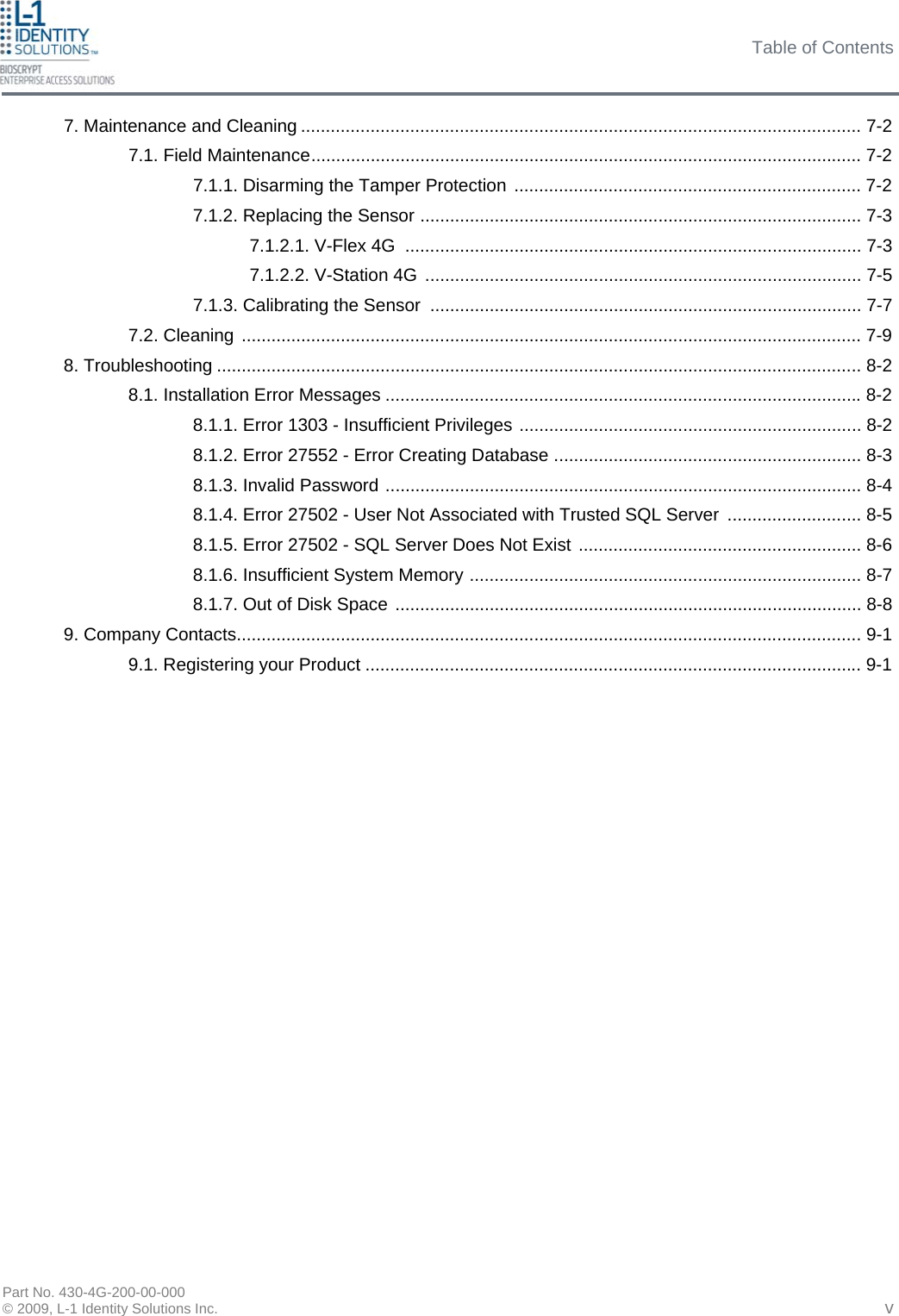 Table of Contents Part No. 430-4G-200-00-000 © 2009, L-1 Identity Solutions Inc. 7. Maintenance and Cleaning ................................................................................................................. 7-2 7.1. Field Maintenance............................................................................................................... 7-2 7.1.1. Disarming the Tamper Protection ...................................................................... 7-2 7.1.2. Replacing the Sensor ......................................................................................... 7-3 7.1.2.1. V-Flex 4G  ............................................................................................ 7-3 7.1.2.2. V-Station 4G ........................................................................................ 7-5 7.1.3. Calibrating the Sensor ....................................................................................... 7-7 7.2. Cleaning ............................................................................................................................. 7-9 8. Troubleshooting .................................................................................................................................. 8-2 8.1. Installation Error Messages ................................................................................................ 8-2 8.1.1. Error 1303 - Insufficient Privileges ..................................................................... 8-2 8.1.2. Error 27552 - Error Creating Database .............................................................. 8-3 8.1.3. Invalid Password ................................................................................................ 8-4 8.1.4. Error 27502 - User Not Associated with Trusted SQL Server  ........................... 8-5 8.1.5. Error 27502 - SQL Server Does Not Exist ......................................................... 8-6 8.1.6. Insufficient System Memory ............................................................................... 8-7 8.1.7. Out of Disk Space .............................................................................................. 8-8 9. Company Contacts.............................................................................................................................. 9-1 9.1. Registering your Product .................................................................................................... 9-1   v 