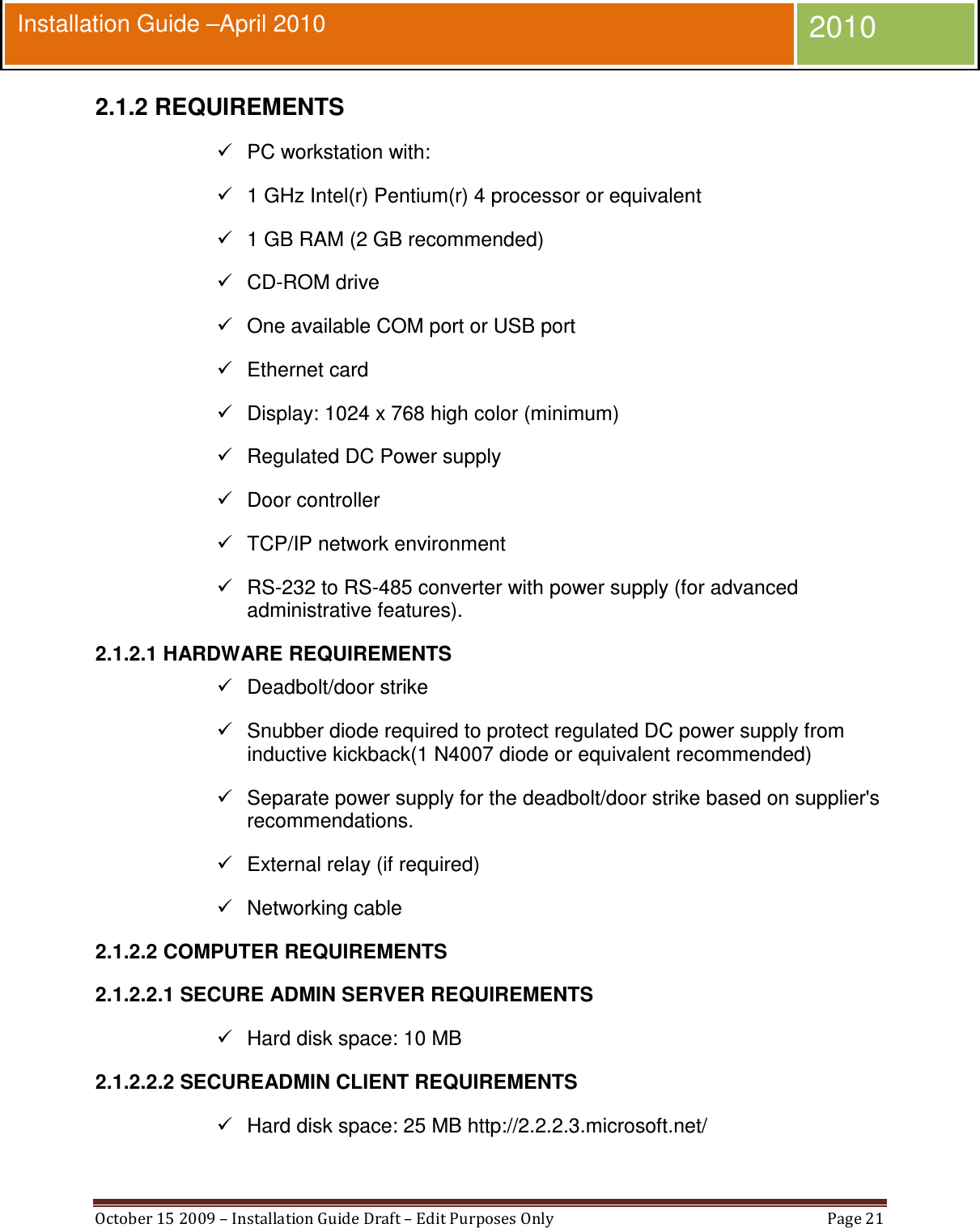  October 15 2009 – Installation Guide Draft – Edit Purposes Only  Page 21  Installation Guide –April 2010 2010 2.1.2 REQUIREMENTS   PC workstation with:   1 GHz Intel(r) Pentium(r) 4 processor or equivalent   1 GB RAM (2 GB recommended)   CD-ROM drive   One available COM port or USB port   Ethernet card   Display: 1024 x 768 high color (minimum)   Regulated DC Power supply   Door controller   TCP/IP network environment   RS-232 to RS-485 converter with power supply (for advanced administrative features). 2.1.2.1 HARDWARE REQUIREMENTS   Deadbolt/door strike   Snubber diode required to protect regulated DC power supply from inductive kickback(1 N4007 diode or equivalent recommended)   Separate power supply for the deadbolt/door strike based on supplier&apos;s recommendations.   External relay (if required)   Networking cable 2.1.2.2 COMPUTER REQUIREMENTS 2.1.2.2.1 SECURE ADMIN SERVER REQUIREMENTS   Hard disk space: 10 MB 2.1.2.2.2 SECUREADMIN CLIENT REQUIREMENTS   Hard disk space: 25 MB http://2.2.2.3.microsoft.net/ 