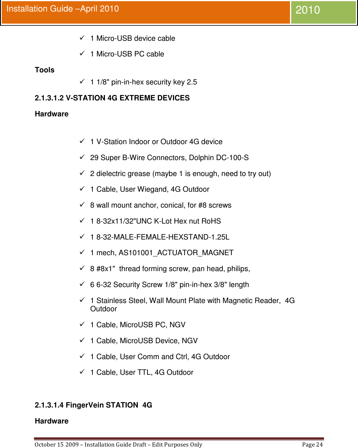  October 15 2009 – Installation Guide Draft – Edit Purposes Only  Page 24  Installation Guide –April 2010 2010   1 Micro-USB device cable   1 Micro-USB PC cable Tools   1 1/8&quot; pin-in-hex security key 2.5 2.1.3.1.2 V-STATION 4G EXTREME DEVICES Hardware    1 V-Station Indoor or Outdoor 4G device   29 Super B-Wire Connectors, Dolphin DC-100-S   2 dielectric grease (maybe 1 is enough, need to try out)   1 Cable, User Wiegand, 4G Outdoor   8 wall mount anchor, conical, for #8 screws   1 8-32x11/32&quot;UNC K-Lot Hex nut RoHS   1 8-32-MALE-FEMALE-HEXSTAND-1.25L   1 mech, AS101001_ACTUATOR_MAGNET   8 #8x1&quot;  thread forming screw, pan head, philips,   6 6-32 Security Screw 1/8&quot; pin-in-hex 3/8&quot; length   1 Stainless Steel, Wall Mount Plate with Magnetic Reader,  4G Outdoor   1 Cable, MicroUSB PC, NGV   1 Cable, MicroUSB Device, NGV   1 Cable, User Comm and Ctrl, 4G Outdoor   1 Cable, User TTL, 4G Outdoor  2.1.3.1.4 FingerVein STATION  4G Hardware 