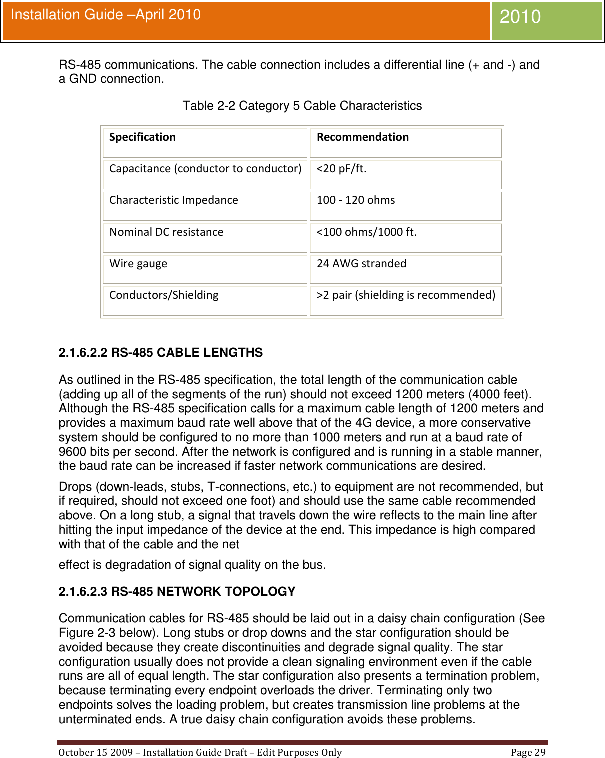  October 15 2009 – Installation Guide Draft – Edit Purposes Only  Page 29  Installation Guide –April 2010 2010 RS-485 communications. The cable connection includes a differential line (+ and -) and a GND connection. Table 2-2 Category 5 Cable Characteristics Specification Recommendation  Capacitance (conductor to conductor)  &lt;20 pF/ft. Characteristic Impedance   100 - 120 ohms  Nominal DC resistance   &lt;100 ohms/1000 ft. Wire gauge   24 AWG stranded  Conductors/Shielding   &gt;2 pair (shielding is recommended)   2.1.6.2.2 RS-485 CABLE LENGTHS As outlined in the RS-485 specification, the total length of the communication cable (adding up all of the segments of the run) should not exceed 1200 meters (4000 feet). Although the RS-485 specification calls for a maximum cable length of 1200 meters and provides a maximum baud rate well above that of the 4G device, a more conservative system should be configured to no more than 1000 meters and run at a baud rate of 9600 bits per second. After the network is configured and is running in a stable manner, the baud rate can be increased if faster network communications are desired. Drops (down-leads, stubs, T-connections, etc.) to equipment are not recommended, but if required, should not exceed one foot) and should use the same cable recommended above. On a long stub, a signal that travels down the wire reflects to the main line after hitting the input impedance of the device at the end. This impedance is high compared with that of the cable and the net effect is degradation of signal quality on the bus. 2.1.6.2.3 RS-485 NETWORK TOPOLOGY Communication cables for RS-485 should be laid out in a daisy chain configuration (See Figure 2-3 below). Long stubs or drop downs and the star configuration should be avoided because they create discontinuities and degrade signal quality. The star configuration usually does not provide a clean signaling environment even if the cable runs are all of equal length. The star configuration also presents a termination problem, because terminating every endpoint overloads the driver. Terminating only two endpoints solves the loading problem, but creates transmission line problems at the unterminated ends. A true daisy chain configuration avoids these problems. 