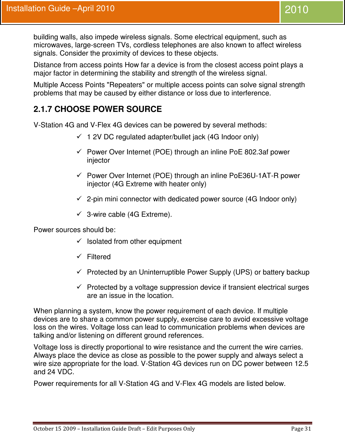  October 15 2009 – Installation Guide Draft – Edit Purposes Only  Page 31  Installation Guide –April 2010 2010 building walls, also impede wireless signals. Some electrical equipment, such as microwaves, large-screen TVs, cordless telephones are also known to affect wireless signals. Consider the proximity of devices to these objects. Distance from access points How far a device is from the closest access point plays a major factor in determining the stability and strength of the wireless signal. Multiple Access Points &quot;Repeaters&quot; or multiple access points can solve signal strength problems that may be caused by either distance or loss due to interference. 2.1.7 CHOOSE POWER SOURCE V-Station 4G and V-Flex 4G devices can be powered by several methods:   1 2V DC regulated adapter/bullet jack (4G Indoor only)   Power Over Internet (POE) through an inline PoE 802.3af power injector   Power Over Internet (POE) through an inline PoE36U-1AT-R power injector (4G Extreme with heater only)   2-pin mini connector with dedicated power source (4G Indoor only)   3-wire cable (4G Extreme). Power sources should be:   Isolated from other equipment   Filtered   Protected by an Uninterruptible Power Supply (UPS) or battery backup   Protected by a voltage suppression device if transient electrical surges are an issue in the location. When planning a system, know the power requirement of each device. If multiple devices are to share a common power supply, exercise care to avoid excessive voltage loss on the wires. Voltage loss can lead to communication problems when devices are talking and/or listening on different ground references. Voltage loss is directly proportional to wire resistance and the current the wire carries. Always place the device as close as possible to the power supply and always select a wire size appropriate for the load. V-Station 4G devices run on DC power between 12.5 and 24 VDC. Power requirements for all V-Station 4G and V-Flex 4G models are listed below. 