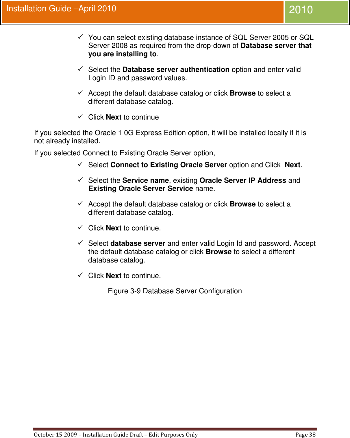  October 15 2009 – Installation Guide Draft – Edit Purposes Only  Page 38  Installation Guide –April 2010 2010   You can select existing database instance of SQL Server 2005 or SQL Server 2008 as required from the drop-down of Database server that you are installing to.   Select the Database server authentication option and enter valid Login ID and password values.   Accept the default database catalog or click Browse to select a different database catalog.   Click Next to continue If you selected the Oracle 1 0G Express Edition option, it will be installed locally if it is not already installed. If you selected Connect to Existing Oracle Server option,   Select Connect to Existing Oracle Server option and Click  Next.   Select the Service name, existing Oracle Server IP Address and Existing Oracle Server Service name.   Accept the default database catalog or click Browse to select a different database catalog.   Click Next to continue.   Select database server and enter valid Login Id and password. Accept the default database catalog or click Browse to select a different database catalog.   Click Next to continue. Figure 3-9 Database Server Configuration  