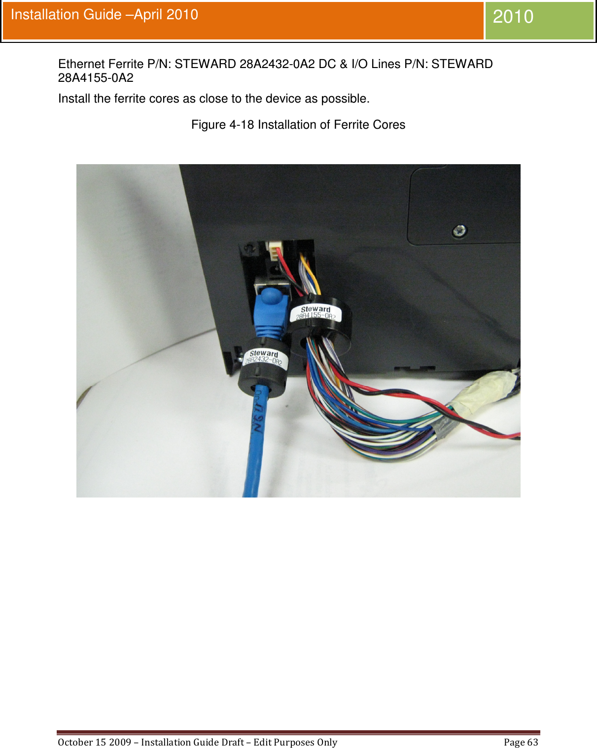  October 15 2009 – Installation Guide Draft – Edit Purposes Only  Page 63  Installation Guide –April 2010 2010 Ethernet Ferrite P/N: STEWARD 28A2432-0A2 DC &amp; I/O Lines P/N: STEWARD 28A4155-0A2 Install the ferrite cores as close to the device as possible. Figure 4-18 Installation of Ferrite Cores     