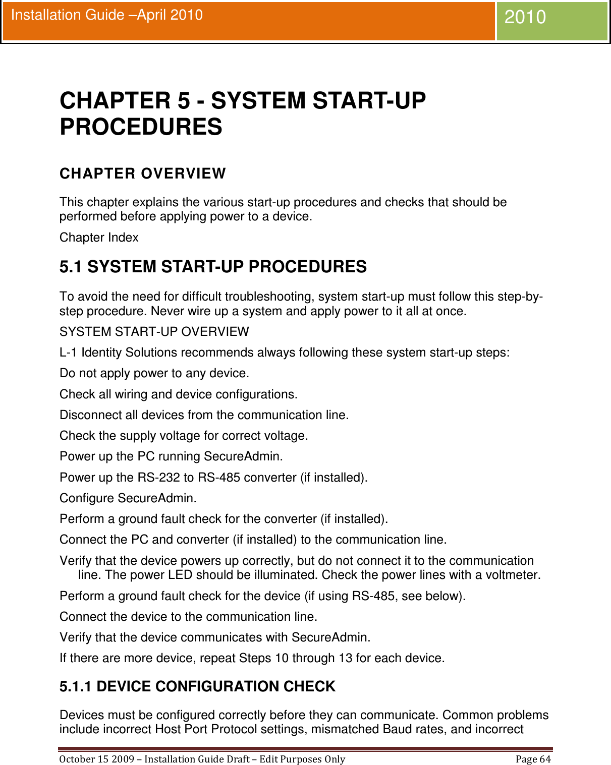  October 15 2009 – Installation Guide Draft – Edit Purposes Only  Page 64  Installation Guide –April 2010 2010  CHAPTER 5 - SYSTEM START-UP PROCEDURES CHAPTER OVERVIEW This chapter explains the various start-up procedures and checks that should be performed before applying power to a device. Chapter Index 5.1 SYSTEM START-UP PROCEDURES To avoid the need for difficult troubleshooting, system start-up must follow this step-by-step procedure. Never wire up a system and apply power to it all at once. SYSTEM START-UP OVERVIEW L-1 Identity Solutions recommends always following these system start-up steps: Do not apply power to any device. Check all wiring and device configurations. Disconnect all devices from the communication line. Check the supply voltage for correct voltage. Power up the PC running SecureAdmin. Power up the RS-232 to RS-485 converter (if installed). Configure SecureAdmin. Perform a ground fault check for the converter (if installed). Connect the PC and converter (if installed) to the communication line. Verify that the device powers up correctly, but do not connect it to the communication line. The power LED should be illuminated. Check the power lines with a voltmeter. Perform a ground fault check for the device (if using RS-485, see below). Connect the device to the communication line. Verify that the device communicates with SecureAdmin. If there are more device, repeat Steps 10 through 13 for each device. 5.1.1 DEVICE CONFIGURATION CHECK Devices must be configured correctly before they can communicate. Common problems include incorrect Host Port Protocol settings, mismatched Baud rates, and incorrect 