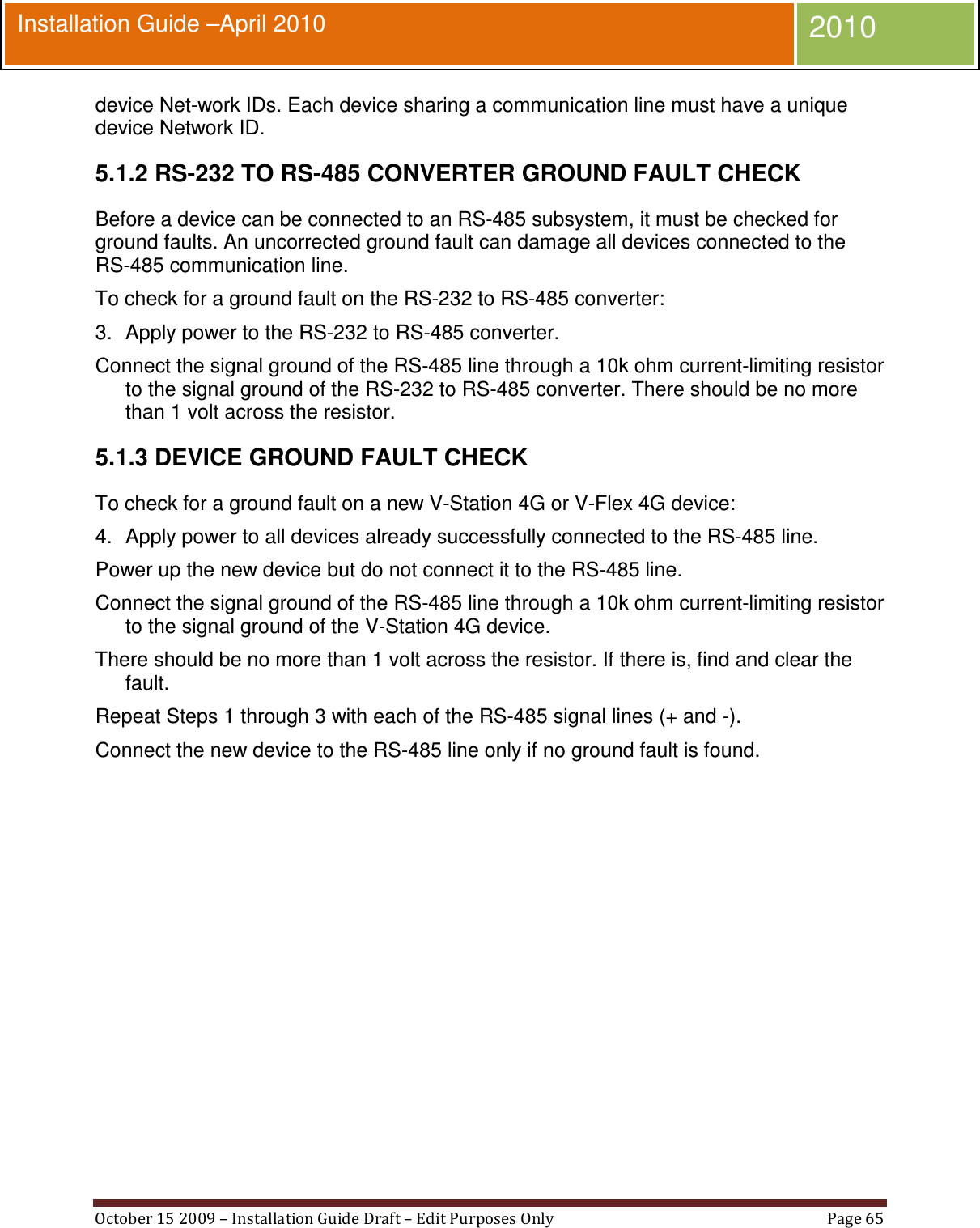  October 15 2009 – Installation Guide Draft – Edit Purposes Only  Page 65  Installation Guide –April 2010 2010 device Net-work IDs. Each device sharing a communication line must have a unique device Network ID. 5.1.2 RS-232 TO RS-485 CONVERTER GROUND FAULT CHECK Before a device can be connected to an RS-485 subsystem, it must be checked for ground faults. An uncorrected ground fault can damage all devices connected to the RS-485 communication line. To check for a ground fault on the RS-232 to RS-485 converter: 3.  Apply power to the RS-232 to RS-485 converter. Connect the signal ground of the RS-485 line through a 10k ohm current-limiting resistor to the signal ground of the RS-232 to RS-485 converter. There should be no more than 1 volt across the resistor. 5.1.3 DEVICE GROUND FAULT CHECK To check for a ground fault on a new V-Station 4G or V-Flex 4G device: 4.  Apply power to all devices already successfully connected to the RS-485 line. Power up the new device but do not connect it to the RS-485 line. Connect the signal ground of the RS-485 line through a 10k ohm current-limiting resistor to the signal ground of the V-Station 4G device. There should be no more than 1 volt across the resistor. If there is, find and clear the fault. Repeat Steps 1 through 3 with each of the RS-485 signal lines (+ and -). Connect the new device to the RS-485 line only if no ground fault is found.   