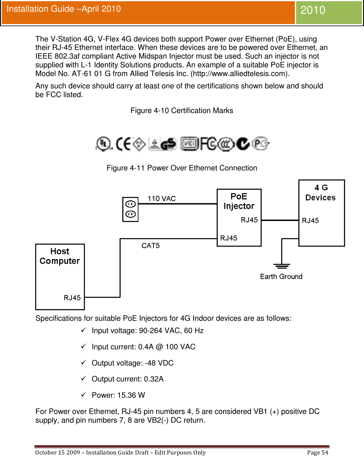  October 15 2009 – Installation Guide Draft – Edit Purposes Only  Page 54  Installation Guide –April 2010 2010 The V-Station 4G, V-Flex 4G devices both support Power over Ethernet (PoE), using their RJ-45 Ethernet interface. When these devices are to be powered over Ethernet, an IEEE 802.3af compliant Active Midspan Injector must be used. Such an injector is not supplied with L-1 Identity Solutions products. An example of a suitable PoE injector is Model No. AT-61 01 G from Allied Telesis Inc. (http://www.alliedtelesis.com). Any such device should carry at least one of the certifications shown below and should be FCC listed. Figure 4-10 Certification Marks   Figure 4-11 Power Over Ethernet Connection  Specifications for suitable PoE Injectors for 4G Indoor devices are as follows:   Input voltage: 90-264 VAC, 60 Hz    Input current: 0.4A @ 100 VAC   Output voltage: -48 VDC   Output current: 0.32A   Power: 15.36 W For Power over Ethernet, RJ-45 pin numbers 4, 5 are considered VB1 (+) positive DC supply, and pin numbers 7, 8 are VB2(-) DC return. 