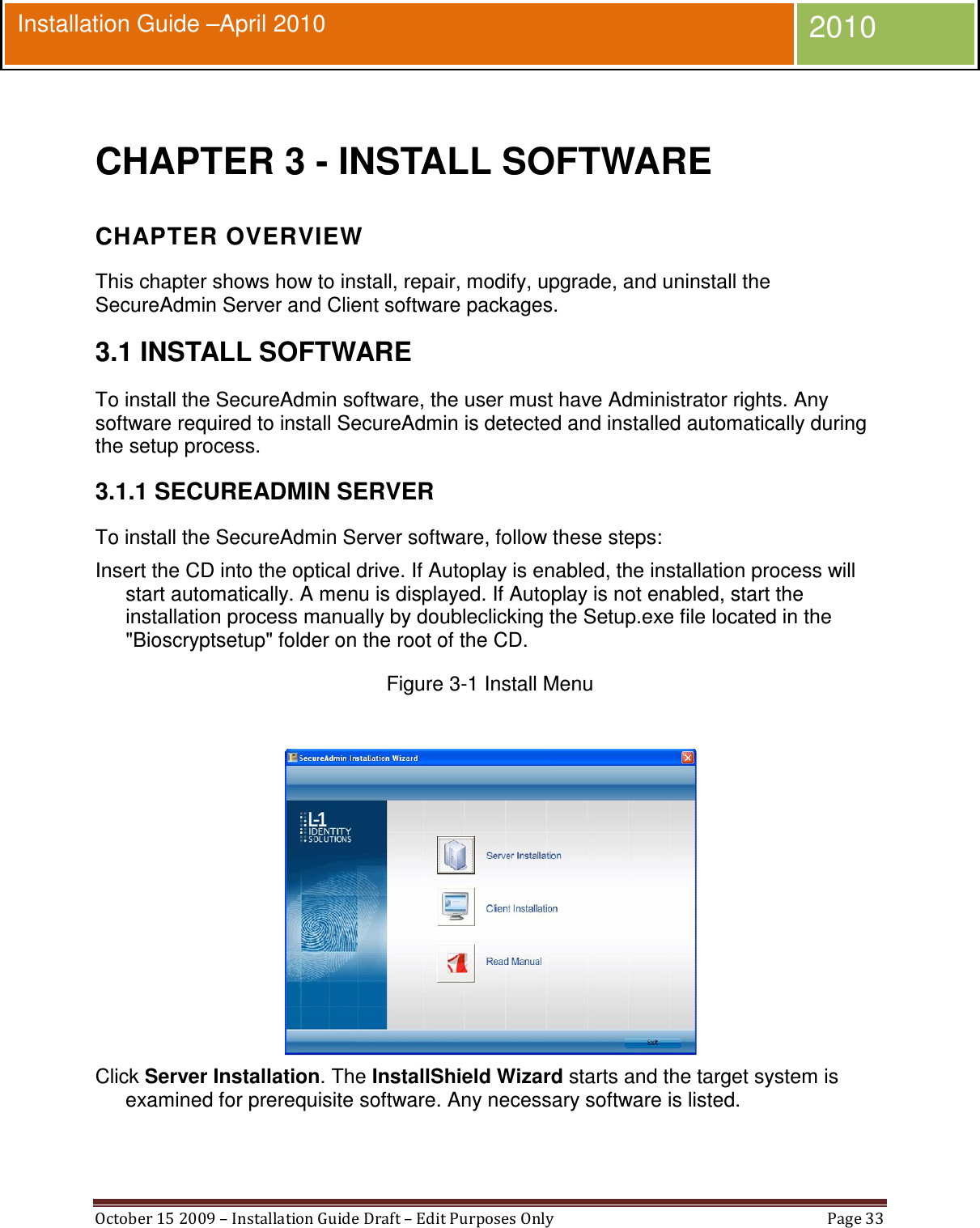  October 15 2009 – Installation Guide Draft – Edit Purposes Only  Page 33  Installation Guide –April 2010 2010  CHAPTER 3 - INSTALL SOFTWARE CHAPTER OVERVIEW This chapter shows how to install, repair, modify, upgrade, and uninstall the SecureAdmin Server and Client software packages. 3.1 INSTALL SOFTWARE To install the SecureAdmin software, the user must have Administrator rights. Any software required to install SecureAdmin is detected and installed automatically during the setup process. 3.1.1 SECUREADMIN SERVER To install the SecureAdmin Server software, follow these steps: Insert the CD into the optical drive. If Autoplay is enabled, the installation process will start automatically. A menu is displayed. If Autoplay is not enabled, start the installation process manually by doubleclicking the Setup.exe file located in the &quot;Bioscryptsetup&quot; folder on the root of the CD. Figure 3-1 Install Menu   Click Server Installation. The InstallShield Wizard starts and the target system is examined for prerequisite software. Any necessary software is listed. 