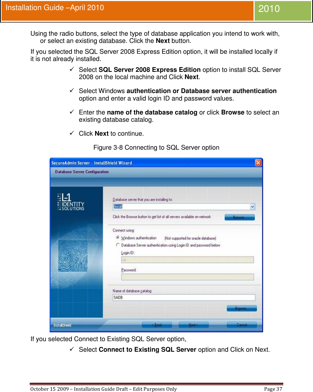  October 15 2009 – Installation Guide Draft – Edit Purposes Only  Page 37  Installation Guide –April 2010 2010 Using the radio buttons, select the type of database application you intend to work with, or select an existing database. Click the Next button. If you selected the SQL Server 2008 Express Edition option, it will be installed locally if it is not already installed.   Select SQL Server 2008 Express Edition option to install SQL Server 2008 on the local machine and Click Next.   Select Windows authentication or Database server authentication option and enter a valid login ID and password values.   Enter the name of the database catalog or click Browse to select an existing database catalog.   Click Next to continue. Figure 3-8 Connecting to SQL Server option  If you selected Connect to Existing SQL Server option,   Select Connect to Existing SQL Server option and Click on Next. 