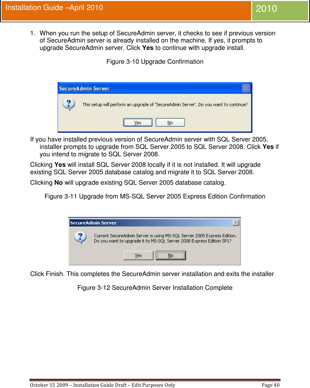  October 15 2009 – Installation Guide Draft – Edit Purposes Only  Page 40  Installation Guide –April 2010 2010 1.  When you run the setup of SecureAdmin server, it checks to see if previous version of SecureAdmin server is already installed on the machine. If yes, it prompts to upgrade SecureAdmin server. Click Yes to continue with upgrade install. Figure 3-10 Upgrade Confirmation   If you have installed previous version of SecureAdmin server with SQL Server 2005, installer prompts to upgrade from SQL Server 2005 to SQL Server 2008. Click Yes if you intend to migrate to SQL Server 2008. Clicking Yes will install SQL Server 2008 locally if it is not installed. It will upgrade existing SQL Server 2005 database catalog and migrate it to SQL Server 2008. Clicking No will upgrade existing SQL Server 2005 database catalog. Figure 3-11 Upgrade from MS-SQL Server 2005 Express Edition Confirmation   Click Finish. This completes the SecureAdmin server installation and exits the installer Figure 3-12 SecureAdmin Server Installation Complete  