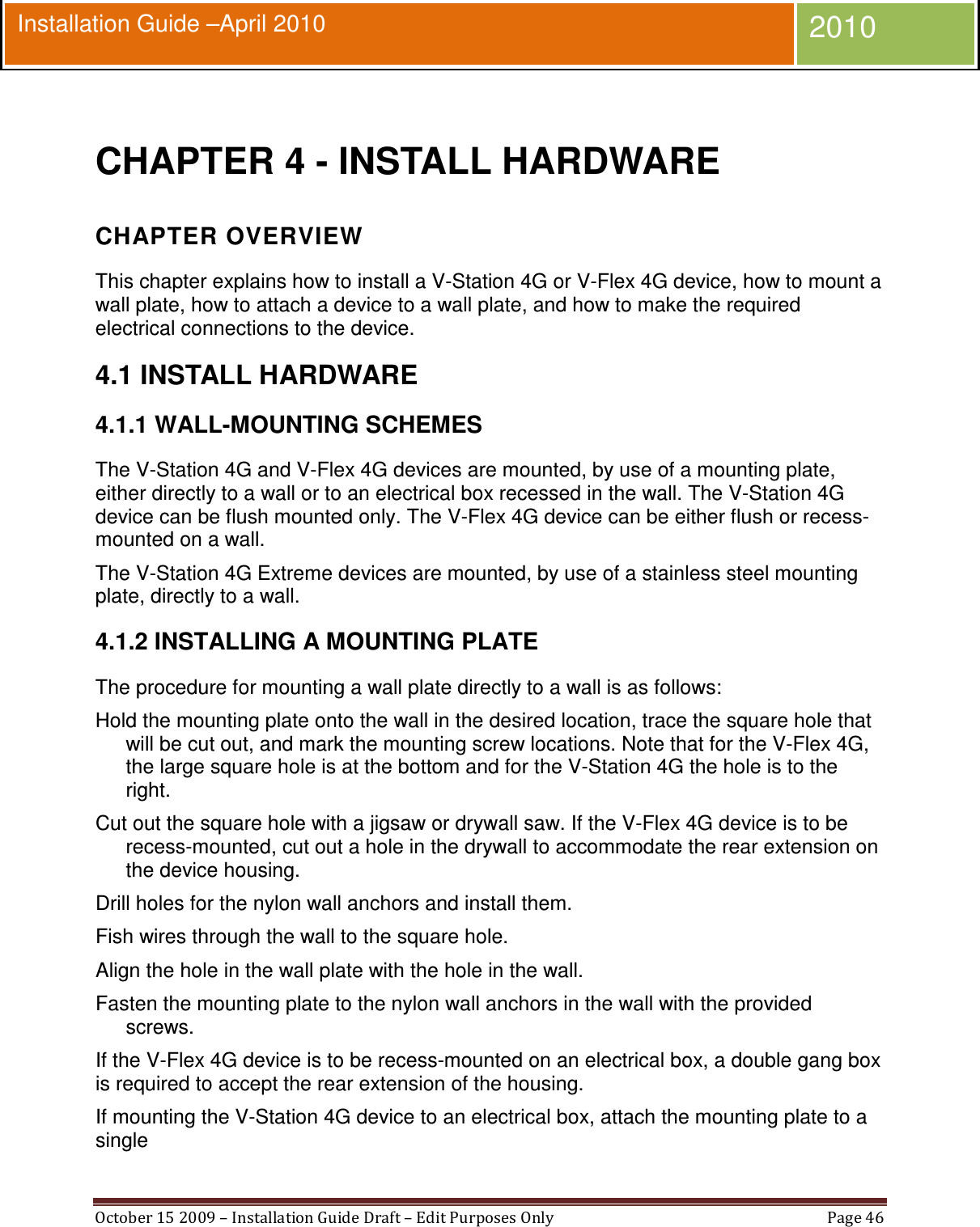  October 15 2009 – Installation Guide Draft – Edit Purposes Only  Page 46  Installation Guide –April 2010 2010  CHAPTER 4 - INSTALL HARDWARE CHAPTER OVERVIEW This chapter explains how to install a V-Station 4G or V-Flex 4G device, how to mount a wall plate, how to attach a device to a wall plate, and how to make the required electrical connections to the device. 4.1 INSTALL HARDWARE 4.1.1 WALL-MOUNTING SCHEMES The V-Station 4G and V-Flex 4G devices are mounted, by use of a mounting plate, either directly to a wall or to an electrical box recessed in the wall. The V-Station 4G device can be flush mounted only. The V-Flex 4G device can be either flush or recess-mounted on a wall. The V-Station 4G Extreme devices are mounted, by use of a stainless steel mounting plate, directly to a wall. 4.1.2 INSTALLING A MOUNTING PLATE The procedure for mounting a wall plate directly to a wall is as follows: Hold the mounting plate onto the wall in the desired location, trace the square hole that will be cut out, and mark the mounting screw locations. Note that for the V-Flex 4G, the large square hole is at the bottom and for the V-Station 4G the hole is to the right. Cut out the square hole with a jigsaw or drywall saw. If the V-Flex 4G device is to be recess-mounted, cut out a hole in the drywall to accommodate the rear extension on the device housing. Drill holes for the nylon wall anchors and install them. Fish wires through the wall to the square hole. Align the hole in the wall plate with the hole in the wall. Fasten the mounting plate to the nylon wall anchors in the wall with the provided screws. If the V-Flex 4G device is to be recess-mounted on an electrical box, a double gang box is required to accept the rear extension of the housing. If mounting the V-Station 4G device to an electrical box, attach the mounting plate to a single 