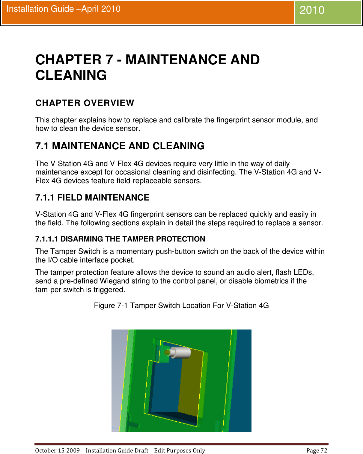  October 15 2009 – Installation Guide Draft – Edit Purposes Only  Page 72  Installation Guide –April 2010 2010  CHAPTER 7 - MAINTENANCE AND CLEANING CHAPTER OVERVIEW This chapter explains how to replace and calibrate the fingerprint sensor module, and how to clean the device sensor. 7.1 MAINTENANCE AND CLEANING The V-Station 4G and V-Flex 4G devices require very little in the way of daily maintenance except for occasional cleaning and disinfecting. The V-Station 4G and V-Flex 4G devices feature field-replaceable sensors. 7.1.1 FIELD MAINTENANCE V-Station 4G and V-Flex 4G fingerprint sensors can be replaced quickly and easily in the field. The following sections explain in detail the steps required to replace a sensor. 7.1.1.1 DISARMING THE TAMPER PROTECTION The Tamper Switch is a momentary push-button switch on the back of the device within the I/O cable interface pocket. The tamper protection feature allows the device to sound an audio alert, flash LEDs, send a pre-defined Wiegand string to the control panel, or disable biometrics if the tam-per switch is triggered. Figure 7-1 Tamper Switch Location For V-Station 4G   