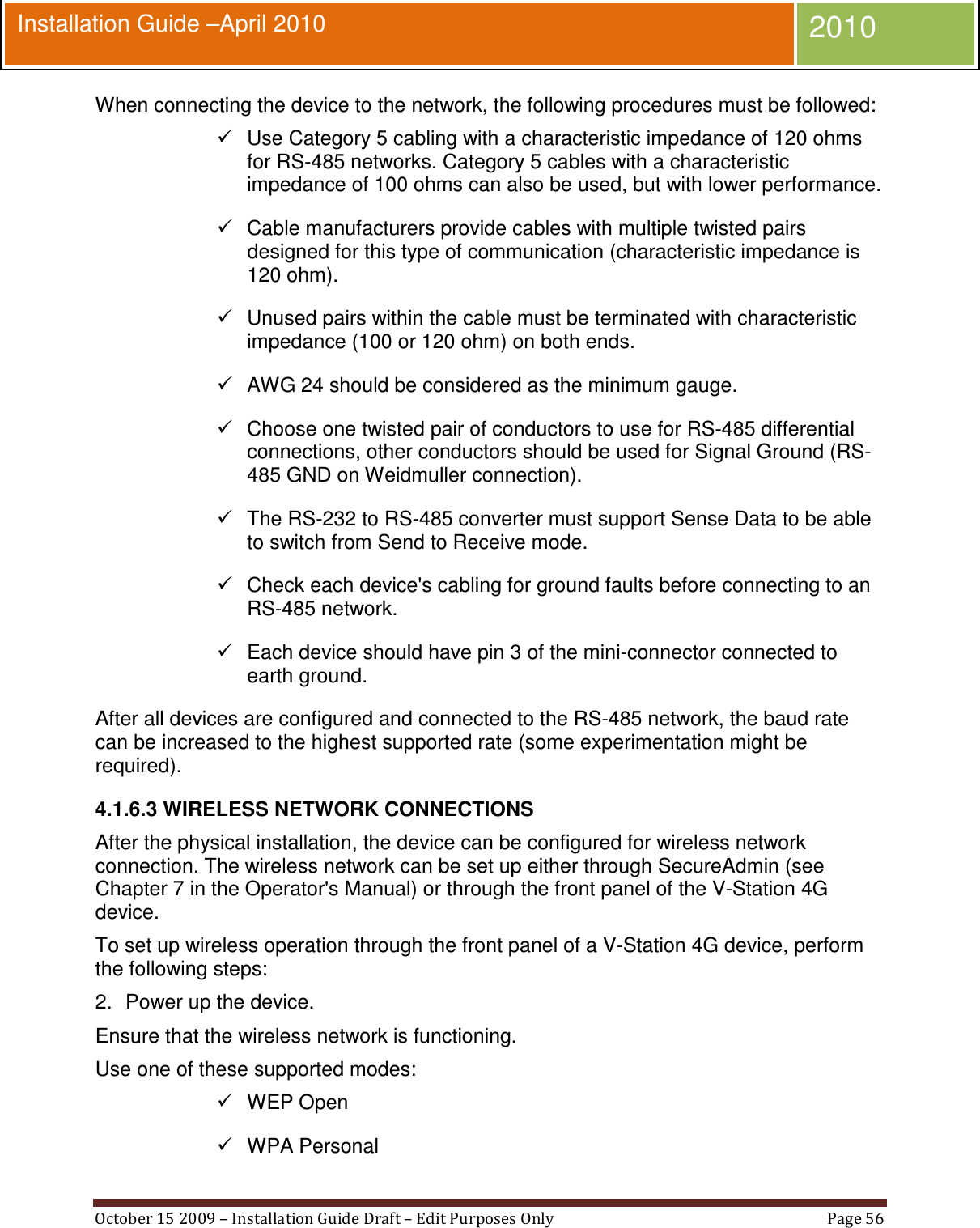  October 15 2009 – Installation Guide Draft – Edit Purposes Only  Page 56  Installation Guide –April 2010 2010 When connecting the device to the network, the following procedures must be followed:   Use Category 5 cabling with a characteristic impedance of 120 ohms for RS-485 networks. Category 5 cables with a characteristic impedance of 100 ohms can also be used, but with lower performance.   Cable manufacturers provide cables with multiple twisted pairs designed for this type of communication (characteristic impedance is 120 ohm).   Unused pairs within the cable must be terminated with characteristic impedance (100 or 120 ohm) on both ends.   AWG 24 should be considered as the minimum gauge.   Choose one twisted pair of conductors to use for RS-485 differential connections, other conductors should be used for Signal Ground (RS-485 GND on Weidmuller connection).   The RS-232 to RS-485 converter must support Sense Data to be able to switch from Send to Receive mode.   Check each device&apos;s cabling for ground faults before connecting to an RS-485 network.   Each device should have pin 3 of the mini-connector connected to earth ground. After all devices are configured and connected to the RS-485 network, the baud rate can be increased to the highest supported rate (some experimentation might be required). 4.1.6.3 WIRELESS NETWORK CONNECTIONS After the physical installation, the device can be configured for wireless network connection. The wireless network can be set up either through SecureAdmin (see Chapter 7 in the Operator&apos;s Manual) or through the front panel of the V-Station 4G device. To set up wireless operation through the front panel of a V-Station 4G device, perform the following steps: 2.  Power up the device. Ensure that the wireless network is functioning. Use one of these supported modes:   WEP Open   WPA Personal 