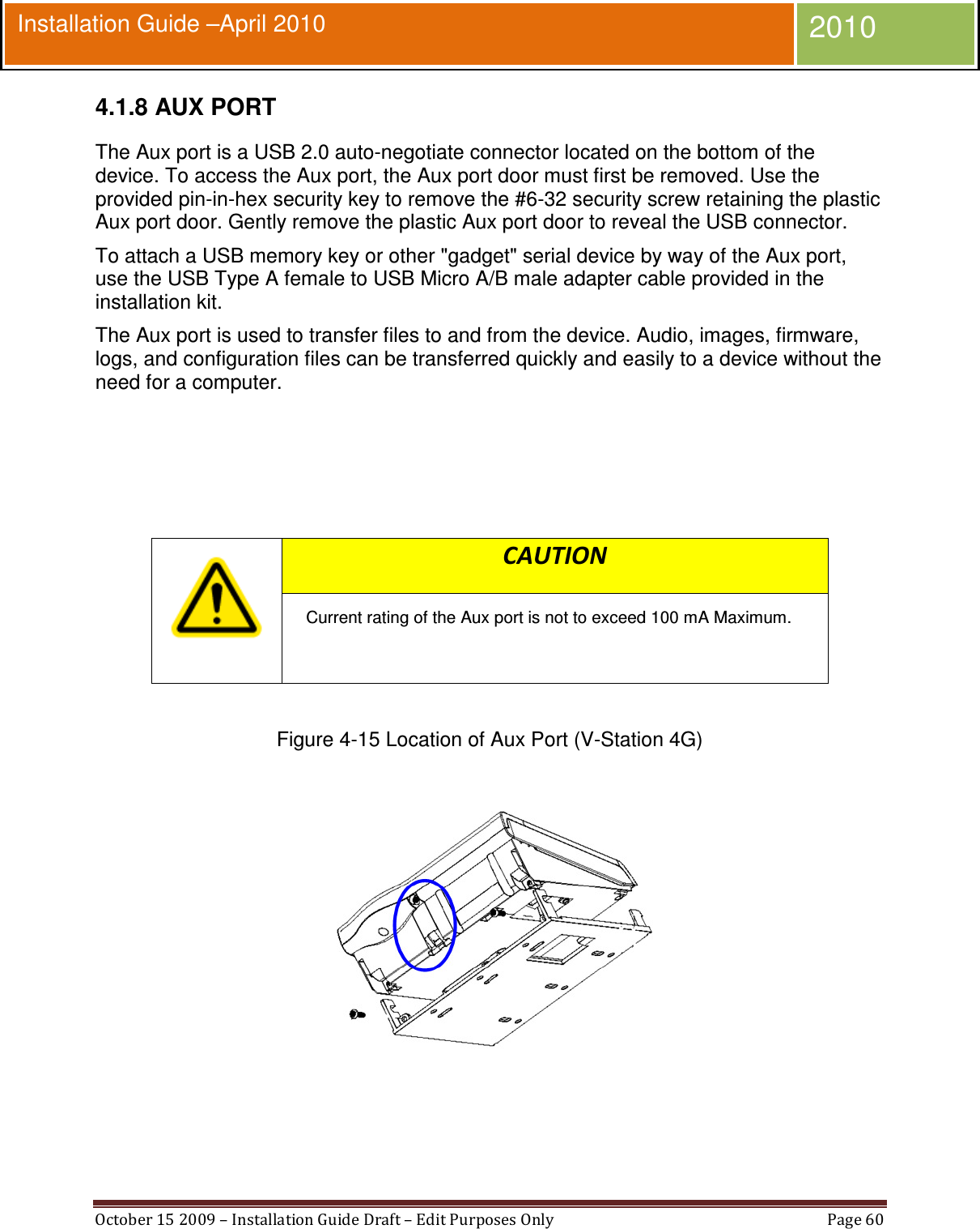  October 15 2009 – Installation Guide Draft – Edit Purposes Only  Page 60  Installation Guide –April 2010 2010 4.1.8 AUX PORT The Aux port is a USB 2.0 auto-negotiate connector located on the bottom of the device. To access the Aux port, the Aux port door must first be removed. Use the provided pin-in-hex security key to remove the #6-32 security screw retaining the plastic Aux port door. Gently remove the plastic Aux port door to reveal the USB connector. To attach a USB memory key or other &quot;gadget&quot; serial device by way of the Aux port, use the USB Type A female to USB Micro A/B male adapter cable provided in the installation kit. The Aux port is used to transfer files to and from the device. Audio, images, firmware, logs, and configuration files can be transferred quickly and easily to a device without the need for a computer.      CAUTION Current rating of the Aux port is not to exceed 100 mA Maximum.   Figure 4-15 Location of Aux Port (V-Station 4G)    