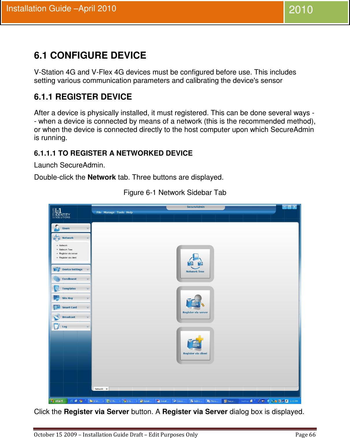  October 15 2009 – Installation Guide Draft – Edit Purposes Only  Page 66  Installation Guide –April 2010 2010  6.1 CONFIGURE DEVICE V-Station 4G and V-Flex 4G devices must be configured before use. This includes setting various communication parameters and calibrating the device&apos;s sensor 6.1.1 REGISTER DEVICE After a device is physically installed, it must registered. This can be done several ways -- when a device is connected by means of a network (this is the recommended method), or when the device is connected directly to the host computer upon which SecureAdmin is running. 6.1.1.1 TO REGISTER A NETWORKED DEVICE Launch SecureAdmin. Double-click the Network tab. Three buttons are displayed. Figure 6-1 Network Sidebar Tab  Click the Register via Server button. A Register via Server dialog box is displayed. 