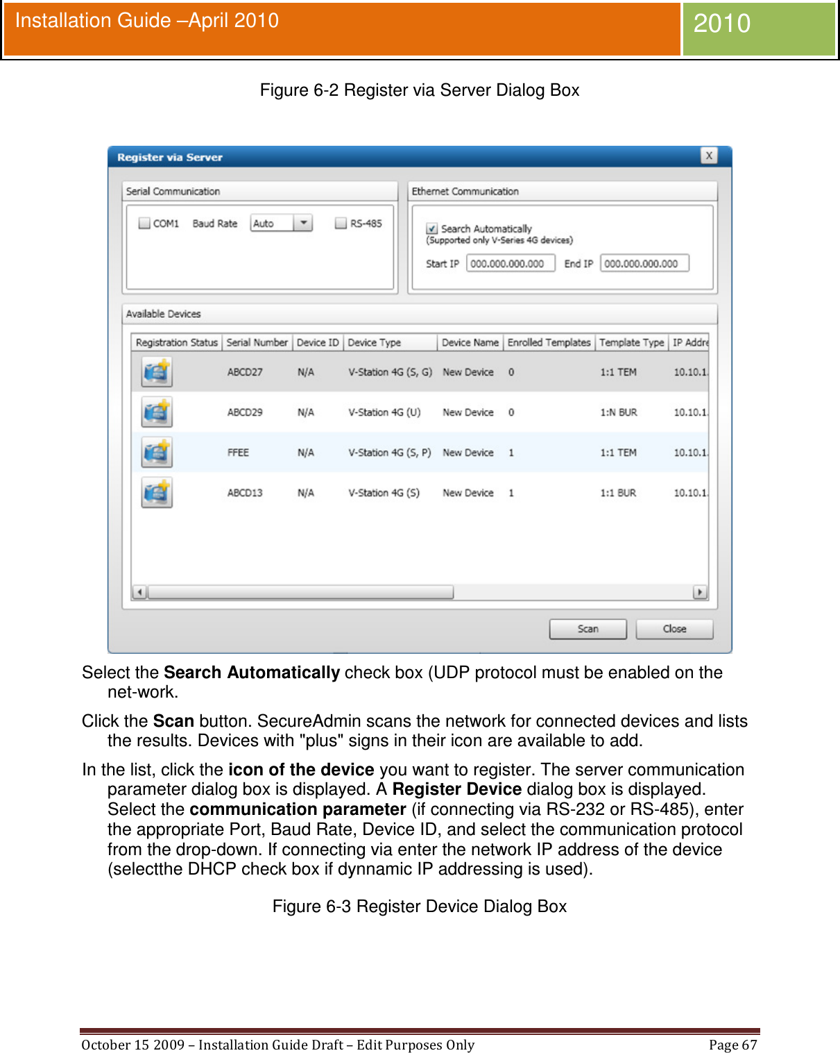  October 15 2009 – Installation Guide Draft – Edit Purposes Only  Page 67  Installation Guide –April 2010 2010 Figure 6-2 Register via Server Dialog Box   Select the Search Automatically check box (UDP protocol must be enabled on the net-work. Click the Scan button. SecureAdmin scans the network for connected devices and lists the results. Devices with &quot;plus&quot; signs in their icon are available to add. In the list, click the icon of the device you want to register. The server communication parameter dialog box is displayed. A Register Device dialog box is displayed. Select the communication parameter (if connecting via RS-232 or RS-485), enter the appropriate Port, Baud Rate, Device ID, and select the communication protocol from the drop-down. If connecting via enter the network IP address of the device (selectthe DHCP check box if dynnamic IP addressing is used). Figure 6-3 Register Device Dialog Box  