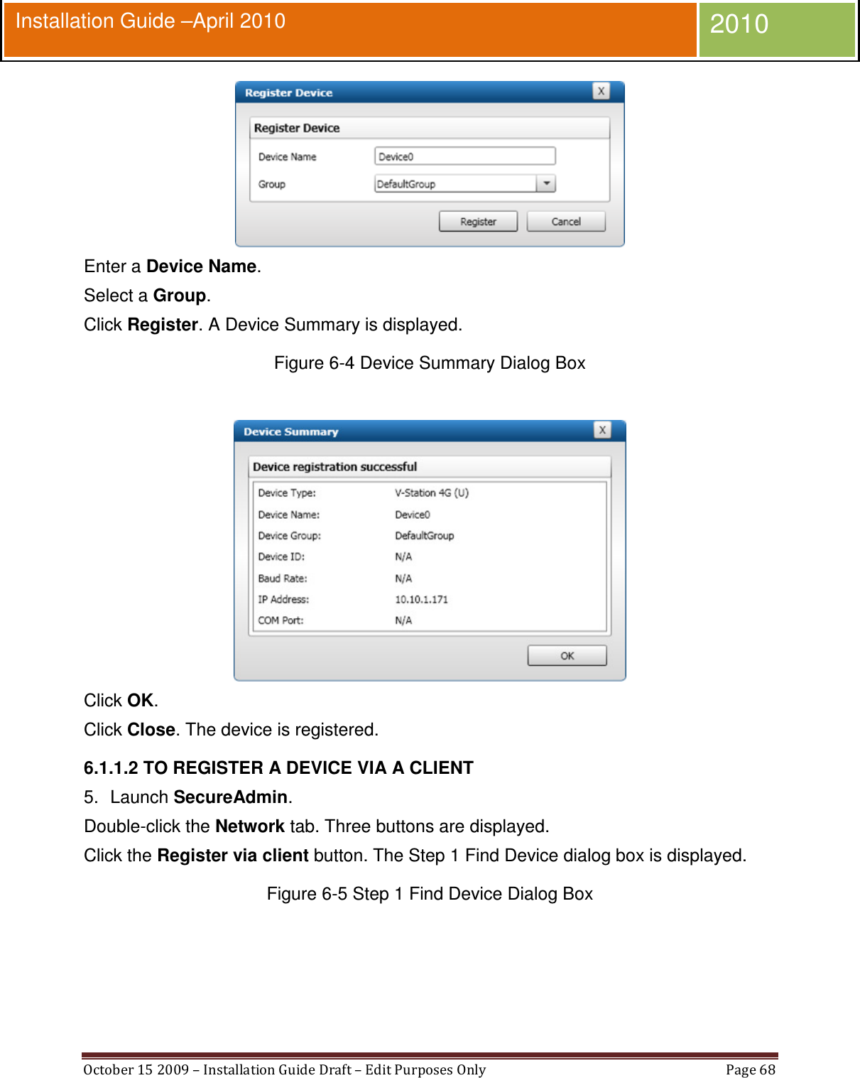  October 15 2009 – Installation Guide Draft – Edit Purposes Only  Page 68  Installation Guide –April 2010 2010  Enter a Device Name. Select a Group. Click Register. A Device Summary is displayed. Figure 6-4 Device Summary Dialog Box   Click OK. Click Close. The device is registered. 6.1.1.2 TO REGISTER A DEVICE VIA A CLIENT 5.  Launch SecureAdmin. Double-click the Network tab. Three buttons are displayed. Click the Register via client button. The Step 1 Find Device dialog box is displayed. Figure 6-5 Step 1 Find Device Dialog Box  