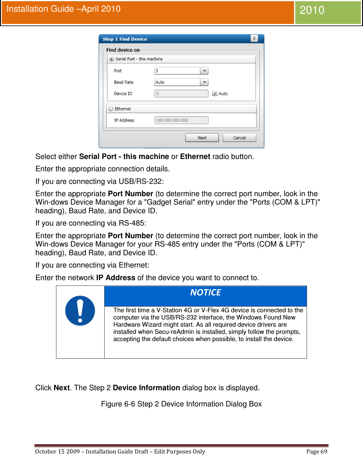  October 15 2009 – Installation Guide Draft – Edit Purposes Only  Page 69  Installation Guide –April 2010 2010  Select either Serial Port - this machine or Ethernet radio button. Enter the appropriate connection details. If you are connecting via USB/RS-232: Enter the appropriate Port Number (to determine the correct port number, look in the Win-dows Device Manager for a &quot;Gadget Serial&quot; entry under the &quot;Ports (COM &amp; LPT)&quot; heading), Baud Rate, and Device ID. If you are connecting via RS-485: Enter the appropriate Port Number (to determine the correct port number, look in the Win-dows Device Manager for your RS-485 entry under the &quot;Ports (COM &amp; LPT)&quot; heading), Baud Rate, and Device ID. If you are connecting via Ethernet: Enter the network IP Address of the device you want to connect to.  NOTICE The first time a V-Station 4G or V-Flex 4G device is connected to the computer via the USB/RS-232 interface, the Windows Found New Hardware Wizard might start. As all required device drivers are installed when Secu-reAdmin is installed, simply follow the prompts, accepting the default choices when possible, to install the device.    Click Next. The Step 2 Device Information dialog box is displayed. Figure 6-6 Step 2 Device Information Dialog Box  